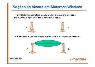Noções de Visada em Sistemas Wireless

 Em Sistemas Wireless devemos levar em consideração
mais do que apenas a linha de visada ótica:



          A                                        B



  É necessário avaliar o que ocorre com a 1ª. Elipse de Frensel:




           A                                        B
 
