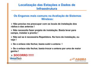 Localização das Estações e Dados de
                  Infraestrutura

  Os Enganos mais comuns na Avaliação de Sistemas
                    Wireless:
  Não preciso me preocupar com os locais de instalação dos
rádios e das antenas !
  Não necessito fazer projeto de instalação. Basta levar para
campo, instalar e pronto !
  Não sei se é necessária Repetidora. Na hora da instalação, eu
vejo !
  Se o enlace não fechar, basta subir a antena !
  Se o enlace não fechar, basta trocar a antena por uma de maior
ganho !
  SOCORRO !!!!!!
 