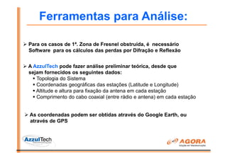 Ferramentas para Análise:

Para os casos de 1ª. Zona de Fresnel obstruída, é necessário
Software para os cálculos das perdas por Difração e Reflexão


A AzzulTech pode fazer análise preliminar teórica, desde que
sejam fornecidos os seguintes dados:
   Topologia do Sistema
   Coordenadas geográficas das estações (Latitude e Longitude)
   Altitude e altura para fixação da antena em cada estação
   Comprimento do cabo coaxial (entre rádio e antena) em cada estação


As coordenadas podem ser obtidas através do Google Earth, ou
através de GPS
 