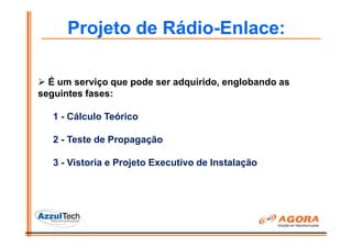 Projeto de Rádio-Enlace:

  É um serviço que pode ser adquirido, englobando as
seguintes fases:

   1 - Cálculo Teórico

   2 - Teste de Propagação

   3 - Vistoria e Projeto Executivo de Instalação
 