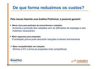 De que forma reduzimos os custos?

Pelo menos fazendo uma Análise Preliminar, é possível garantir:

 Menor risco para participar de concorrências e cotações:
 Aumenta a precisão das cotações com as definições da topologia e dos
 materiais necessários

 Maior segurança para propostas:
 A avaliação prévia pode descartar soluções inviáveis teoricamente


 Maior competitividade nas cotações:
  Diminui o FC e torna as propostas mais competitivas
 
