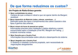De que forma reduzimos os custos?
Um Projeto de Rádio-Enlace garante:
 Maior confiabilidade do enlace:
 Certeza de que o enlace é viável e que vai operar dentro da Margem
 aceitável.
 Menor desperdício de Materiais (cabos, antenas, conectores ....):
 Definição exata dos tipos e comprimentos dos cabos coaxiais e dos
 tipos e ganhos das antenas.
 Menor número de horas do pessoal em campo:
 Informações precisas para instalação e dados objetivos a serem
 comprovados após a instalação (nível RX, Margem de Fading...)
 evitando inúmeras visitas.
 Maior Garantia para o Usuário Final:
 Informações documentadas sobre cálculo e desempenho do sistema
 Menor desgaste com o Usuário Final:
 O Sistema é instalado conforme projetado, sem necessidade de
 negociações desgastantes
 