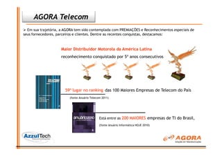AGORA Telecom
  Em sua trajetória, a AGORA tem sido contemplada com PREMIAÇÕES e Reconhecimentos especiais de
seus fornecedores, parceiros e clientes. Dentre as recentes conquistas, destacamos:



                     Maior Distribuidor Motorola da América Latina
                     reconhecimento conquistado por 5º anos consecutivos




                       59º lugar no ranking das 100 Maiores Empresas de Telecom do País
                         (fonte Anuário Telecom 2011)




                                              Está entre as 200 MAIORES empresas de TI do Brasil,
                                              (fonte Anuário Informática HOJE 2010)
 