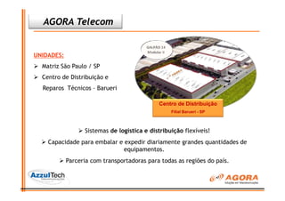 AGORA Telecom


UNIDADES:
  Matriz São Paulo / SP
  Centro de Distribuição e
  Reparos Técnicos – Barueri

                                             Centro de Distribuição
                                                  Filial Barueri - SP



                  Sistemas de logística e distribuição flexíveis!
    Capacidade para embalar e expedir diariamente grandes quantidades de
                              equipamentos.
            Parceria com transportadoras para todas as regiões do país.
 