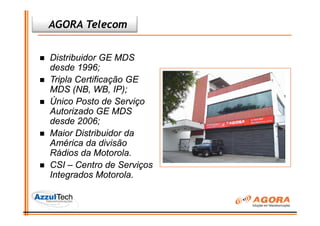 AGORA Telecom


Distribuidor GE MDS
desde 1996;
Tripla Certificação GE
MDS (NB, WB, IP);
Único Posto de Serviço
Autorizado GE MDS
desde 2006;
Maior Distribuidor da
América da divisão
Rádios da Motorola.
CSI – Centro de Serviços
Integrados Motorola.
 