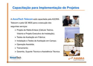 Capacitação para Implementação de Projetos


A AzzulTech Telecom está capacitada pela AGORA
Telecom e pela GE MDS para a execução dos
seguintes serviços:
      Projeto de Rádio-Enlace (Cálculo Teórico,
      Vistoria e Projeto Executivo de Instalação);
      Testes de Aceitação em Fábrica;
      Instalação e Testes de Aceitação em Campo;
      Operação Assistida;
      Treinamento;
      Garantia, Suporte Técnico e Assistência Técnica.
 