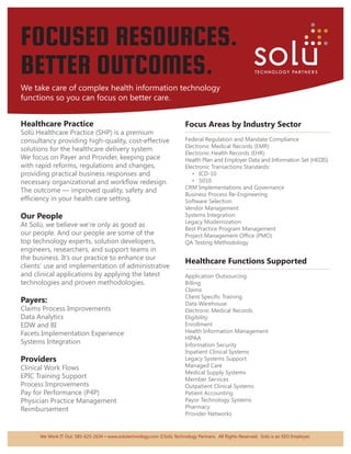 FOCUSED RESOURCES.
BETTER OUTCOMES.
We take care of complex health information technology
functions so you can focus on better care.


Healthcare Practice                                                      Focus Areas by Industry Sector
Solü Healthcare Practice (SHP) is a premium                              ....................................................................................
consultancy providing high-quality, cost-effective                       Federal Regulation and Mandate Compliance
                                                                         Electronic Medical Records (EMR)
solutions for the healthcare delivery system.
                                                                         Electronic Health Records (EHR)
We focus on Payer and Provider, keeping pace                             Health Plan and Employer Data and Information Set (HEDIS)
with rapid reforms, regulations and changes,                             Electronic Transactions Standards:
providing practical business responses and                                  •	 ICD-10
necessary organizational and workflow redesign.                             •	 5010
                                                                         CRM Implementations and Governance
The outcome — improved quality, safety and
                                                                         Business Process Re-Engineering
efficiency in your health care setting.                                  Software Selection
                                                                         Vendor Management
Our People                                                               Systems Integration
                                                                         Legacy Modernization
At Solü, we believe we’re only as good as
                                                                         Best Practice Program Management
our people. And our people are some of the                               Project Management Office (PMO)
top technology experts, solution developers,                             QA Testing Methodology
engineers, researchers, and support teams in
the business. It’s our practice to enhance our
                                                                         Healthcare Functions Supported
clients’ use and implementation of administrative                        ....................................................................................
and clinical applications by applying the latest                         Application Outsourcing
technologies and proven methodologies.                                   Billing
                                                                         Claims
                                                                         Client Specific Training
Payers:                                                                  Data Warehouse
Claims Process Improvements                                              Electronic Medical Records
Data Analytics                                                           Eligibility
EDW and BI                                                               Enrollment
Facets Implementation Experience                                         Health Information Management
                                                                         HIPAA
Systems Integration                                                      Information Security
                                                                         Inpatient Clinical Systems
Providers                                                                Legacy Systems Support
Clinical Work Flows                                                      Managed Care
                                                                         Medical Supply Systems
EPIC Training Support                                                    Member Services
Process Improvements                                                     Outpatient Clinical Systems
Pay for Performance (P4P)                                                Patient Accounting
Physician Practice Management                                            Payor Technology Systems
Reimbursement                                                            Pharmacy
                                                                         Provider Networks


      We Work IT Out. 585-625-2634 • www.solutechnology.com ©Solü Technology Partners. All Rights Reserved. Solü is an EEO Employer.
 