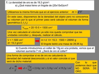 7. La densidad de oro es de 19,3 g/cm3
:
a) ¿Qué masa tiene un lingote de (20x15x5)cm?
Utilizamos la misma fórmula que en el ejercicio anterior: Vdm ·=
En este caso, disponemos de la densidad del objeto pero no conocemos
su volumen por lo que el primer paso será calcular el volumen de forma
geométrica (l1·l2·l3)
Vlingote = 20·15·5 = 1500 cm3
V = 1 500 cm3
d= 19,3 g/cm3
m = d ·V= 19,3 · 1500 = 28950 g
Una vez calculado el volumen ya sólo nos queda comprobar que las
unidades coinciden y, después, realizar el cálculo.
El lingote tedrá una masa de 28,95 kg
b) Cuando introducimos un collar de 15g en una probeta, vemos que el
volumen aumenta 7 ml. ¿Será de oro el collar?
Una forma de comprobar si es de oro es calculando la
densidad del material desconocido y si el valor coincide sí que
será de dicho material:
V
m
d = 33
/3,19/14,2/14,2
7
15
cmgcmgmlg
ml
g
d ≠===
Con lo que
podemos decir que
NO SERÁ DE
ORO.
 