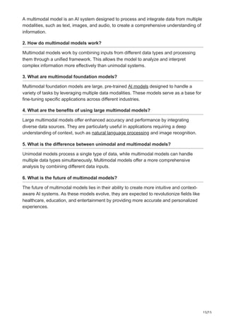 15/15
A multimodal model is an AI system designed to process and integrate data from multiple
modalities, such as text, images, and audio, to create a comprehensive understanding of
information.
2. How do multimodal models work?
Multimodal models work by combining inputs from different data types and processing
them through a unified framework. This allows the model to analyze and interpret
complex information more effectively than unimodal systems.
3. What are multimodal foundation models?
Multimodal foundation models are large, pre-trained AI models designed to handle a
variety of tasks by leveraging multiple data modalities. These models serve as a base for
fine-tuning specific applications across different industries.
4. What are the benefits of using large multimodal models?
Large multimodal models offer enhanced accuracy and performance by integrating
diverse data sources. They are particularly useful in applications requiring a deep
understanding of context, such as natural language processing and image recognition.
5. What is the difference between unimodal and multimodal models?
Unimodal models process a single type of data, while multimodal models can handle
multiple data types simultaneously. Multimodal models offer a more comprehensive
analysis by combining different data inputs.
6. What is the future of multimodal models?
The future of multimodal models lies in their ability to create more intuitive and context-
aware AI systems. As these models evolve, they are expected to revolutionize fields like
healthcare, education, and entertainment by providing more accurate and personalized
experiences.
 