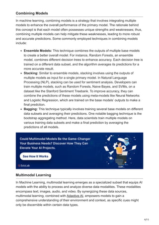 4/15
Combining Models
In machine learning, combining models is a strategy that involves integrating multiple
models to enhance the overall performance of the primary model. The rationale behind
this concept is that each model often possesses unique strengths and weaknesses; thus,
combining multiple models can help mitigate these weaknesses, leading to more robust
and accurate predictions. Some commonly employed techniques in combining models
include:
Ensemble Models: This technique combines the outputs of multiple base models
to create a better overall model. For instance, Random Forests, an ensemble
model, combines different decision trees to enhance accuracy. Each decision tree is
trained on a different data subset, and the algorithm averages its predictions for a
more accurate result.
Stacking: Similar to ensemble models, stacking involves using the outputs of
multiple models as input for a single primary model. In Natural Language
Processing (NLP), stacking can be used for sentiment analysis. Developers can
train multiple models, such as Random Forests, Naive Bayes, and SVMs, on a
dataset like the Stanford Sentiment Treebank. To improve accuracy, they can
combine the predictions of these models using meta-models like Neural Networks
and Logistic Regression, which are trained on the base models’ outputs to make a
final prediction.
Bagging: This technique typically involves training several base models on different
data subsets and averaging their predictions. One notable bagging technique is the
bootstrap aggregating method. Here, data scientists train multiple models on
various training data subsets and make a final prediction by averaging the
predictions of all models.
Multimodal Learning
In Machine Learning, multimodal learning emerges as a specialized subset that equips AI
models with the ability to process and analyze diverse data modalities. These modalities
encompass text, images, audio, and video. By synergizing these data sources,
multimodal learning, combined with Adaptive AI, empowers models to gain a
comprehensive understanding of their environment and context, as specific cues might
only be discernible within certain data types.
 