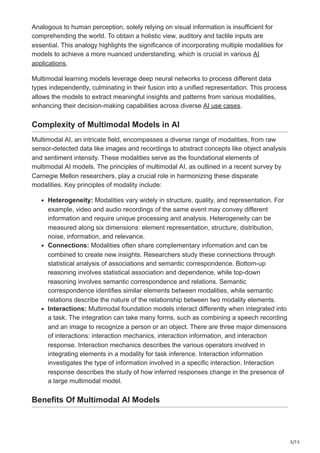 5/15
Analogous to human perception, solely relying on visual information is insufficient for
comprehending the world. To obtain a holistic view, auditory and tactile inputs are
essential. This analogy highlights the significance of incorporating multiple modalities for
models to achieve a more nuanced understanding, which is crucial in various AI
applications.
Multimodal learning models leverage deep neural networks to process different data
types independently, culminating in their fusion into a unified representation. This process
allows the models to extract meaningful insights and patterns from various modalities,
enhancing their decision-making capabilities across diverse AI use cases.
Complexity of Multimodal Models in AI
Multimodal AI, an intricate field, encompasses a diverse range of modalities, from raw
sensor-detected data like images and recordings to abstract concepts like object analysis
and sentiment intensity. These modalities serve as the foundational elements of
multimodal AI models. The principles of multimodal AI, as outlined in a recent survey by
Carnegie Mellon researchers, play a crucial role in harmonizing these disparate
modalities. Key principles of modality include:
Heterogeneity: Modalities vary widely in structure, quality, and representation. For
example, video and audio recordings of the same event may convey different
information and require unique processing and analysis. Heterogeneity can be
measured along six dimensions: element representation, structure, distribution,
noise, information, and relevance.
Connections: Modalities often share complementary information and can be
combined to create new insights. Researchers study these connections through
statistical analysis of associations and semantic correspondence. Bottom-up
reasoning involves statistical association and dependence, while top-down
reasoning involves semantic correspondence and relations. Semantic
correspondence identifies similar elements between modalities, while semantic
relations describe the nature of the relationship between two modality elements.
Interactions: Multimodal foundation models interact differently when integrated into
a task. The integration can take many forms, such as combining a speech recording
and an image to recognize a person or an object. There are three major dimensions
of interactions: interaction mechanics, interaction information, and interaction
response. Interaction mechanics describes the various operators involved in
integrating elements in a modality for task inference. Interaction information
investigates the type of information involved in a specific interaction. Interaction
response describes the study of how inferred responses change in the presence of
a large multimodal model.
Benefits Of Multimodal AI Models
 
