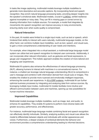 7/15
In tasks like image captioning, multimodal models leverage multiple modalities to
generate more descriptive and accurate captions. By incorporating facial and speech
recognition, they enrich natural language processing tasks, providing deeper insights into
the speaker’s emotional state. Multimodal models, crucial in LLMOps, exhibit resilience
against incomplete or noisy data. They can fill in missing gaps or correct errors by
drawing information from multiple sources. For example, a model that integrates lip
movements into speech recognition can improve accuracy in noisy environments,
ensuring clarity even when audio quality is compromised.
Natural Interaction
In the past, AI models were limited to a single input mode, such as text or speech, which
hindered their ability to interact with users naturally. multimodal language models, on the
other hand, can combine multiple input modalities, such as text, speech, and visual cues,
to gain a more comprehensive understanding of user needs and intentions.
For example, when integrated into a virtual assistant, a multimodal large language model
system can utilize text and speech recognition to interpret user commands. Additionally, it
can incorporate other relevant information, such as gestures and facial expressions, to
gauge user engagement. This holistic approach enables the creation of more tailored and
engaging user experiences.
Multimodal AI systems also enhance the effectiveness of natural language processing
(NLP), allowing humans to interact with machines in a conversational manner. For
instance, a chatbot can leverage natural language understanding (NLU) to comprehend a
user’s message and combine it with information derived from visual cues or images. This
enables the chatbot to provide more nuanced and emotionally intelligent responses,
enhancing the overall user experience. In AI in ERP systems, multimodal AI can further
optimize business processes by integrating and analyzing data from various sources. By
leveraging multiple input modes, multimodal AI models facilitate more intuitive and
efficient communication between users and machines, opening up new possibilities for
human-machine interaction.
Improved Capabilities
Multimodal models leverage multiple modalities, such as image, text, and audio, to
enhance AI capabilities. They enable AI systems to perform more diverse tasks with
greater accuracy, performance, and effectiveness.
For instance, multimodal large language models combining facial and speech recognition
can effectively identify individuals. Similarly, analyzing auditory and visual cues allows the
model to differentiate between objects and individuals with similar appearances and
voices. Furthermore, a deeper analysis of contextual elements like behavior and
environment provides a comprehensive understanding leading to informed decisions.
 