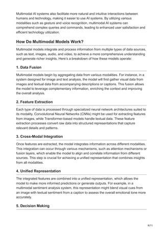 8/15
Multimodal AI systems also facilitate more natural and intuitive interactions between
humans and technology, making it easier to use AI systems. By utilizing various
modalities such as gesture and voice recognition, multimodal AI systems can
comprehend complex queries and commands, leading to enhanced user satisfaction and
efficient technology utilization.
How Do Multimodal Models Work?
Multimodal models integrate and process information from multiple types of data sources,
such as text, images, audio, and video, to achieve a more comprehensive understanding
and generate richer insights. Here’s a breakdown of how these models operate:
1. Data Fusion
Multimodal models begin by aggregating data from various modalities. For instance, in a
system designed for image and text analysis, the model will first gather visual data from
images and textual data from accompanying descriptions or captions. This fusion allows
the model to leverage complementary information, enriching the context and improving
the overall analysis.
2. Feature Extraction
Each type of data is processed through specialized neural network architectures suited to
its modality. Convolutional Neural Networks (CNNs) might be used for extracting features
from images, while Transformer-based models handle textual data. These feature
extraction processes convert raw data into structured representations that capture
relevant details and patterns.
3. Cross-Modal Integration
Once features are extracted, the model integrates information across different modalities.
This integration can occur through various mechanisms, such as attention mechanisms or
fusion layers, which enable the model to align and correlate information from different
sources. This step is crucial for achieving a unified representation that combines insights
from all modalities.
4. Unified Representation
The integrated features are combined into a unified representation, which allows the
model to make more informed predictions or generate outputs. For example, in a
multimodal sentiment analysis system, this representation might blend visual cues from
an image with textual sentiment from a caption to assess the overall emotional tone more
accurately.
5. Decision Making
 