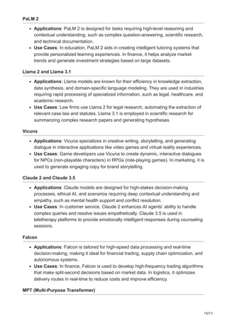 10/13
PaLM 2
Applications: PaLM 2 is designed for tasks requiring high-level reasoning and
contextual understanding, such as complex question-answering, scientific research,
and technical documentation.
Use Cases: In education, PaLM 2 aids in creating intelligent tutoring systems that
provide personalized learning experiences. In finance, it helps analyze market
trends and generate investment strategies based on large datasets.
Llama 2 and Llama 3.1
Applications: Llama models are known for their efficiency in knowledge extraction,
data synthesis, and domain-specific language modeling. They are used in industries
requiring rapid processing of specialized information, such as legal, healthcare, and
academic research.
Use Cases: Law firms use Llama 2 for legal research, automating the extraction of
relevant case law and statutes. Llama 3.1 is employed in scientific research for
summarizing complex research papers and generating hypotheses.
Vicuna
Applications: Vicuna specializes in creative writing, storytelling, and generating
dialogue in interactive applications like video games and virtual reality experiences.
Use Cases: Game developers use Vicuna to create dynamic, interactive dialogues
for NPCs (non-playable characters) in RPGs (role-playing games). In marketing, it is
used to generate engaging copy for brand storytelling.
Claude 2 and Claude 3.5
Applications: Claude models are designed for high-stakes decision-making
processes, ethical AI, and scenarios requiring deep contextual understanding and
empathy, such as mental health support and conflict resolution.
Use Cases: In customer service, Claude 2 enhances AI agents’ ability to handle
complex queries and resolve issues empathetically. Claude 3.5 is used in
teletherapy platforms to provide emotionally intelligent responses during counseling
sessions.
Falcon
Applications: Falcon is tailored for high-speed data processing and real-time
decision-making, making it ideal for financial trading, supply chain optimization, and
autonomous systems.
Use Cases: In finance, Falcon is used to develop high-frequency trading algorithms
that make split-second decisions based on market data. In logistics, it optimizes
delivery routes in real-time to reduce costs and improve efficiency.
MPT (Multi-Purpose Transformer)
 