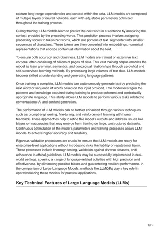 3/13
capture long-range dependencies and context within the data. LLM models are composed
of multiple layers of neural networks, each with adjustable parameters optimized
throughout the training process.
During training, LLM models learn to predict the next word in a sentence by analyzing the
context provided by the preceding words. This prediction process involves assigning
probability scores to tokenized words, which are portions of text segmented into smaller
sequences of characters. These tokens are then converted into embeddings, numerical
representations that encode contextual information about the text.
To ensure both accuracy and robustness, LLM models are trained on extensive text
corpora, often consisting of billions of pages of data. This vast training corpus enables the
model to learn grammar, semantics, and conceptual relationships through zero-shot and
self-supervised learning methods. By processing large volumes of text data, LLM models
become skilled at understanding and generating language patterns.
Once training is complete, LLM models can autonomously generate text by predicting the
next word or sequence of words based on the input provided. The model leverages the
patterns and knowledge acquired during training to produce coherent and contextually
appropriate language. This ability allows LLM models to perform various tasks related to
conversational AI and content generation.
The performance of LLM models can be further enhanced through various techniques
such as prompt engineering, fine-tuning, and reinforcement learning with human
feedback. These approaches help to refine the model’s outputs and address issues like
biases or inaccuracies that may emerge from training on large, unstructured datasets.
Continuous optimization of the model’s parameters and training processes allows LLM
models to achieve higher accuracy and reliability.
Rigorous validation procedures are crucial to ensure that LLM models are ready for
enterprise-level applications without introducing risks like liability or reputational harm.
These processes include thorough testing, validation against diverse datasets, and
adherence to ethical guidelines. LLM models may be successfully implemented in real-
world settings, covering a range of language-related activities with high precision and
effectiveness, by eliminating possible biases and guaranteeing resilient performance. In
the comparison of Large Language Models, methods like LLMOPs play a key role in
operationalizing these models for practical applications.
Key Technical Features of Large Language Models (LLMs)
 
