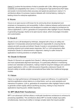 7/13
Llama 3.1 pushes the boundaries of what is possible with LLMs, offering even greater
scalability and adaptability than Llama 2. It is designed for high-performance NLP tasks
and excels in environments where accuracy and speed are paramount. Llama 3.1’s
architecture allows it to process massive datasets with minimal latency, making it a
leading choice for enterprise applications.
8. Vicuna
Vicuna is an open-source LLM known for its community-driven development and
emphasis on transparency and accessibility. It offers a balance between performance and
openness, allowing researchers and developers to explore and adapt its architecture for
various applications. LLM vs. generative AI comparisons often highlight Vicuna’s flexibility
in generating language, thanks to its open-source nature, which encourages innovation
and customization.
9. Claude 2
Claude 2 is an LLM developed by Anthropic, designed with a focus on safety and
alignment. It incorporates advanced techniques for responsible AI, ensuring that its
outputs are both accurate and ethical. Claude 2 excels in conversational AI tasks,
providing coherent and context-aware responses. NLP vs. LLM comparisons often
emphasize Claude 2’s advancements in alignment, making it a safer choice for
applications involving sensitive or complex topics.
10. Claude 3.5 Sonnet
Claude 3.5 Sonnet is an upgrade from Claude 2, offering enhanced processing power
and more sophisticated alignment techniques. It is particularly effective in maintaining
context over extended conversations, making it ideal for long-form dialogue and customer
support applications. LLM vs. LAM discussions frequently underscore Claude 3.5
Sonnet’s ability to handle complex conversational flows better than traditional language
models.
11. Falcon
Falcon is a high-performance LLM designed for speed and efficiency. It is optimized for
real-time applications where latency is a critical factor, such as voice assistants and
interactive AI systems. LLM vs. generative AI comparisons often highlight Falcon’s ability
to generate content rapidly without sacrificing accuracy, making it a top choice for
applications requiring quick, reliable responses.
12. MPT (Multi-Path Transformer)
MPT is an advanced LLM that utilizes a multi-path transformer architecture to enhance its
processing capabilities. This architecture allows MPT to handle multiple input paths
simultaneously, improving its ability to manage complex tasks that require parallel
 