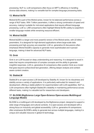 8/13
processing. NLP vs. LLM comparisons often focus on MPT’s efficiency in handling
diverse data streams, making it a versatile tool for complex language processing tasks.
13. Mixtral 8x7B
Mixtral 8x7B is part of the Mixtral series, known for its balanced performance across a
range of NLP tasks. With 7 billion parameters, it offers a strong combination of speed and
accuracy, making it suitable for mid-sized applications that require efficient language
processing. LLM vs. LAM comparisons often highlight Mixtral 8x7B’s ability to outperform
smaller language models while remaining resource-efficient.
14. Mixtral 8x22B
Mixtral 8x22B is a larger and more powerful version of the Mixtral series, with 22 billion
parameters. It is designed for high-demand applications where large-scale data
processing and high accuracy are essential. LLM vs. generative AI discussions often
emphasize Mixtral 8x22B’s capacity to generate more sophisticated and nuanced
language, making it ideal for advanced NLP tasks.
15. Grok
Grok is an LLM focused on deep understanding and reasoning. It is designed to excel in
tasks that require comprehension of complex concepts and the ability to generate
insightful responses. LLM vs. generative AI comparisons often position Grok as a model
that goes beyond surface-level text generation, offering deeper analysis and context-
aware content creation.
16. StableLM
StableLM is an open-access LLM developed by Stability AI, known for its robustness and
stability across a variety of applications. It is particularly well-suited for research and
development, offering a stable platform for experimentation with LLM capabilities. NLP vs.
LLM comparisons often highlight StableLM’s reliability in maintaining performance across
different tasks, making it a valuable tool for researchers and developers.
17. BLOOM (BigScience Large Open-Science Open-access Multilingual
Language Model)
BLOOM is a multilingual LLM developed by the BigScience project, designed to support a
wide range of languages and cultural contexts. It is open-access and developed with a
strong focus on inclusivity and global accessibility. LLM vs. generative AI comparisons
often emphasize BLOOM’s ability to generate text across multiple languages, making it a
unique and valuable resource in global AI technology.
 