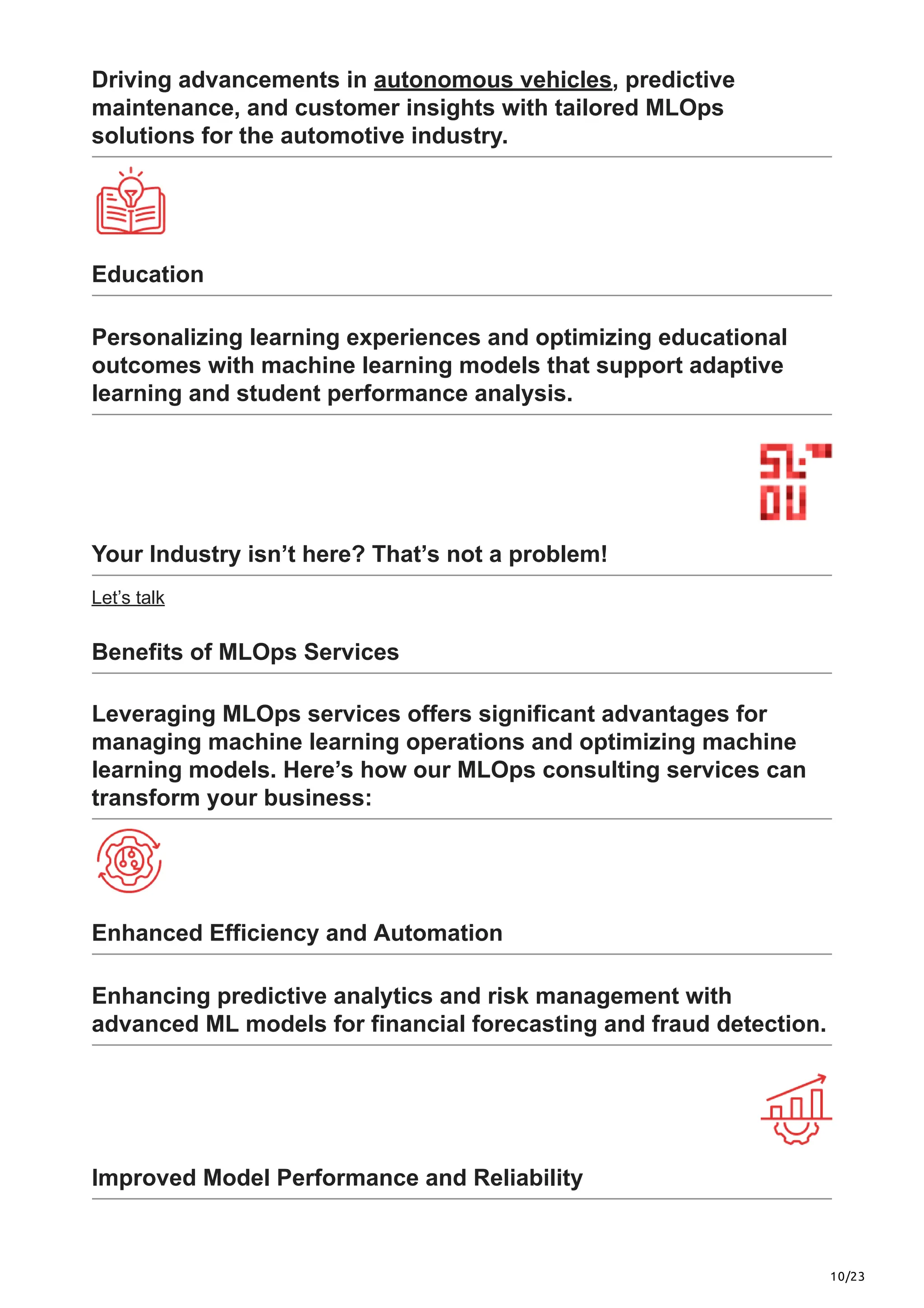 10/23
Driving advancements in autonomous vehicles, predictive
maintenance, and customer insights with tailored MLOps
solutions for the automotive industry.
Education
Personalizing learning experiences and optimizing educational
outcomes with machine learning models that support adaptive
learning and student performance analysis.
Your Industry isn’t here? That’s not a problem!
Let’s talk
Benefits of MLOps Services
Leveraging MLOps services offers significant advantages for
managing machine learning operations and optimizing machine
learning models. Here’s how our MLOps consulting services can
transform your business:
Enhanced Efficiency and Automation
Enhancing predictive analytics and risk management with
advanced ML models for financial forecasting and fraud detection.
Improved Model Performance and Reliability
 