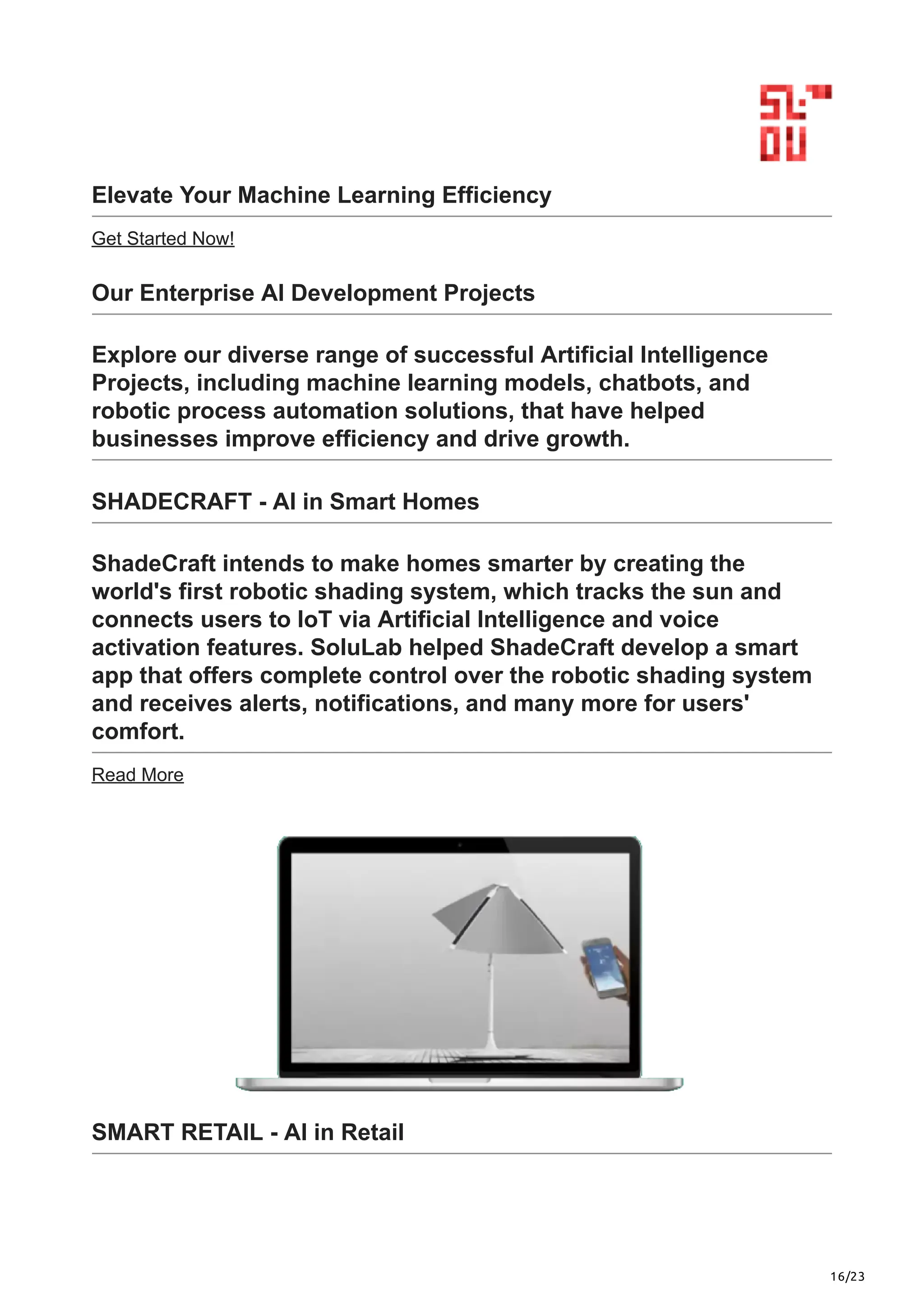 16/23
Elevate Your Machine Learning Efficiency
Get Started Now!
Our Enterprise AI Development Projects
Explore our diverse range of successful Artificial Intelligence
Projects, including machine learning models, chatbots, and
robotic process automation solutions, that have helped
businesses improve efficiency and drive growth.
SHADECRAFT - AI in Smart Homes
ShadeCraft intends to make homes smarter by creating the
world's first robotic shading system, which tracks the sun and
connects users to IoT via Artificial Intelligence and voice
activation features. SoluLab helped ShadeCraft develop a smart
app that offers complete control over the robotic shading system
and receives alerts, notifications, and many more for users'
comfort.
Read More
SMART RETAIL - AI in Retail
 
