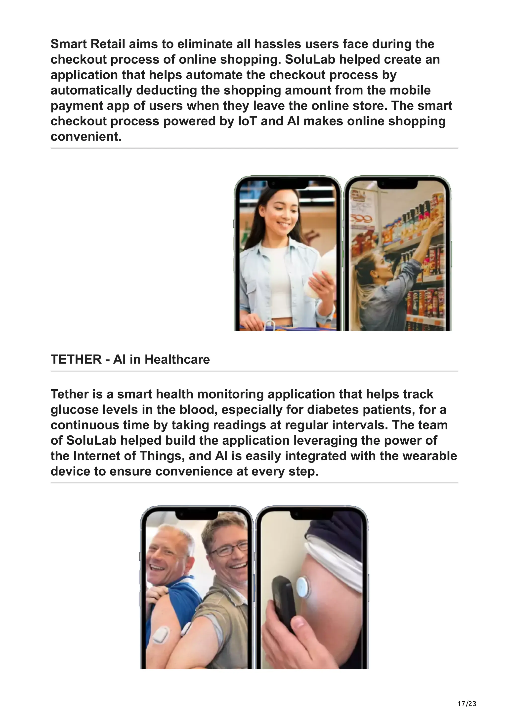 17/23
Smart Retail aims to eliminate all hassles users face during the
checkout process of online shopping. SoluLab helped create an
application that helps automate the checkout process by
automatically deducting the shopping amount from the mobile
payment app of users when they leave the online store. The smart
checkout process powered by IoT and AI makes online shopping
convenient.
TETHER - AI in Healthcare
Tether is a smart health monitoring application that helps track
glucose levels in the blood, especially for diabetes patients, for a
continuous time by taking readings at regular intervals. The team
of SoluLab helped build the application leveraging the power of
the Internet of Things, and AI is easily integrated with the wearable
device to ensure convenience at every step.
 