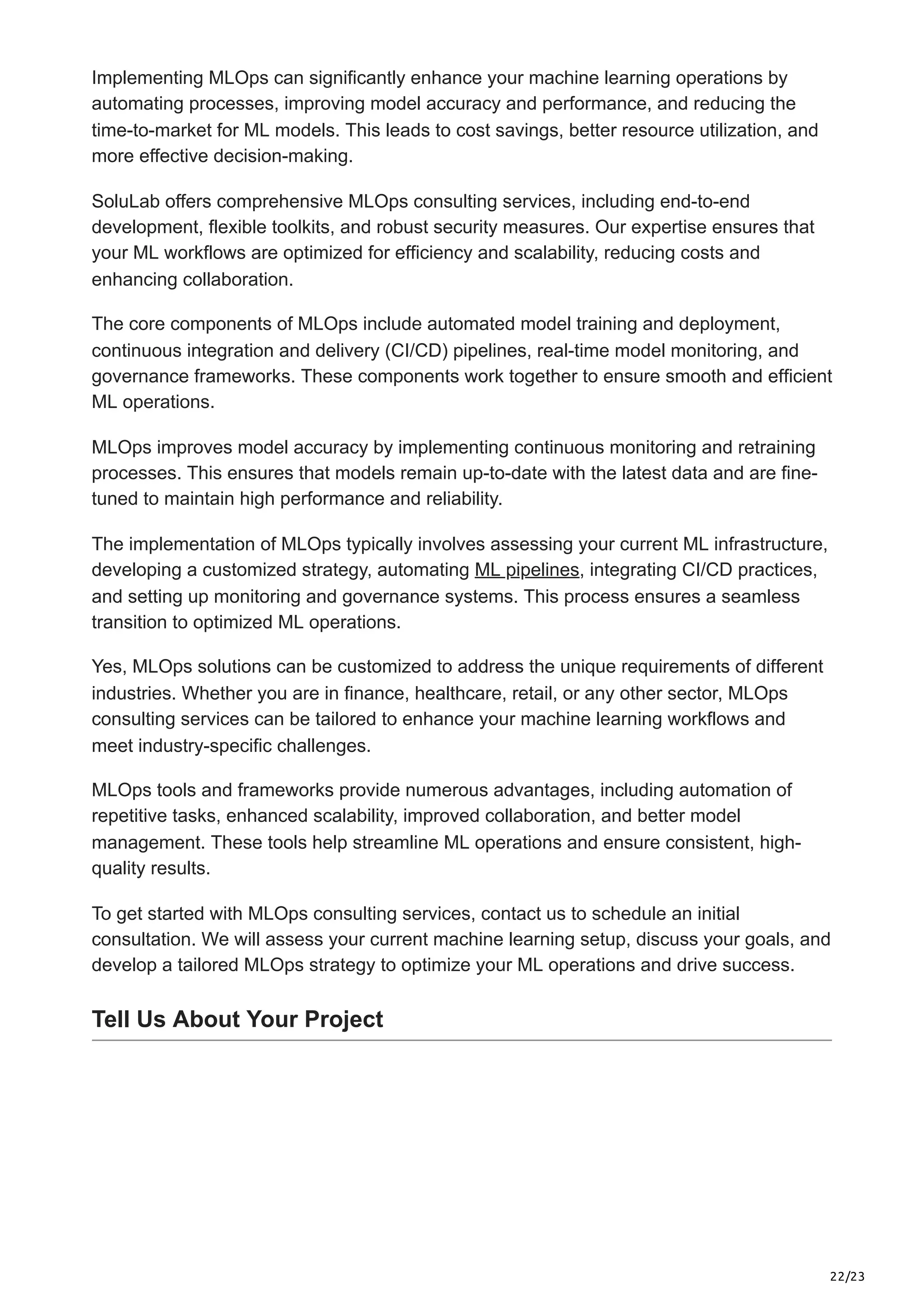 22/23
Implementing MLOps can significantly enhance your machine learning operations by
automating processes, improving model accuracy and performance, and reducing the
time-to-market for ML models. This leads to cost savings, better resource utilization, and
more effective decision-making.
SoluLab offers comprehensive MLOps consulting services, including end-to-end
development, flexible toolkits, and robust security measures. Our expertise ensures that
your ML workflows are optimized for efficiency and scalability, reducing costs and
enhancing collaboration.
The core components of MLOps include automated model training and deployment,
continuous integration and delivery (CI/CD) pipelines, real-time model monitoring, and
governance frameworks. These components work together to ensure smooth and efficient
ML operations.
MLOps improves model accuracy by implementing continuous monitoring and retraining
processes. This ensures that models remain up-to-date with the latest data and are fine-
tuned to maintain high performance and reliability.
The implementation of MLOps typically involves assessing your current ML infrastructure,
developing a customized strategy, automating ML pipelines, integrating CI/CD practices,
and setting up monitoring and governance systems. This process ensures a seamless
transition to optimized ML operations.
Yes, MLOps solutions can be customized to address the unique requirements of different
industries. Whether you are in finance, healthcare, retail, or any other sector, MLOps
consulting services can be tailored to enhance your machine learning workflows and
meet industry-specific challenges.
MLOps tools and frameworks provide numerous advantages, including automation of
repetitive tasks, enhanced scalability, improved collaboration, and better model
management. These tools help streamline ML operations and ensure consistent, high-
quality results.
To get started with MLOps consulting services, contact us to schedule an initial
consultation. We will assess your current machine learning setup, discuss your goals, and
develop a tailored MLOps strategy to optimize your ML operations and drive success.
Tell Us About Your Project
 