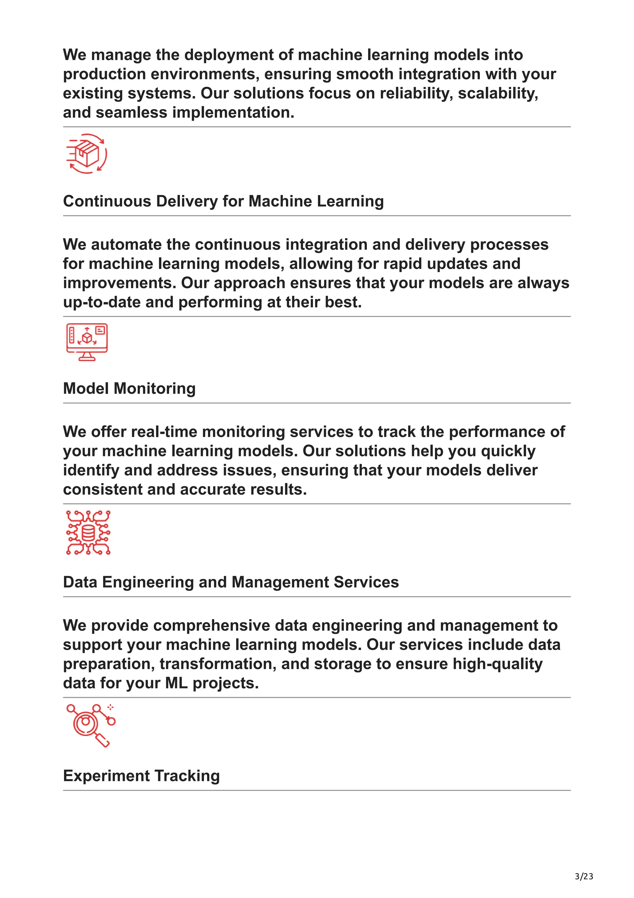 3/23
We manage the deployment of machine learning models into
production environments, ensuring smooth integration with your
existing systems. Our solutions focus on reliability, scalability,
and seamless implementation.
Continuous Delivery for Machine Learning
We automate the continuous integration and delivery processes
for machine learning models, allowing for rapid updates and
improvements. Our approach ensures that your models are always
up-to-date and performing at their best.
Model Monitoring
We offer real-time monitoring services to track the performance of
your machine learning models. Our solutions help you quickly
identify and address issues, ensuring that your models deliver
consistent and accurate results.
Data Engineering and Management Services
We provide comprehensive data engineering and management to
support your machine learning models. Our services include data
preparation, transformation, and storage to ensure high-quality
data for your ML projects.
Experiment Tracking
 