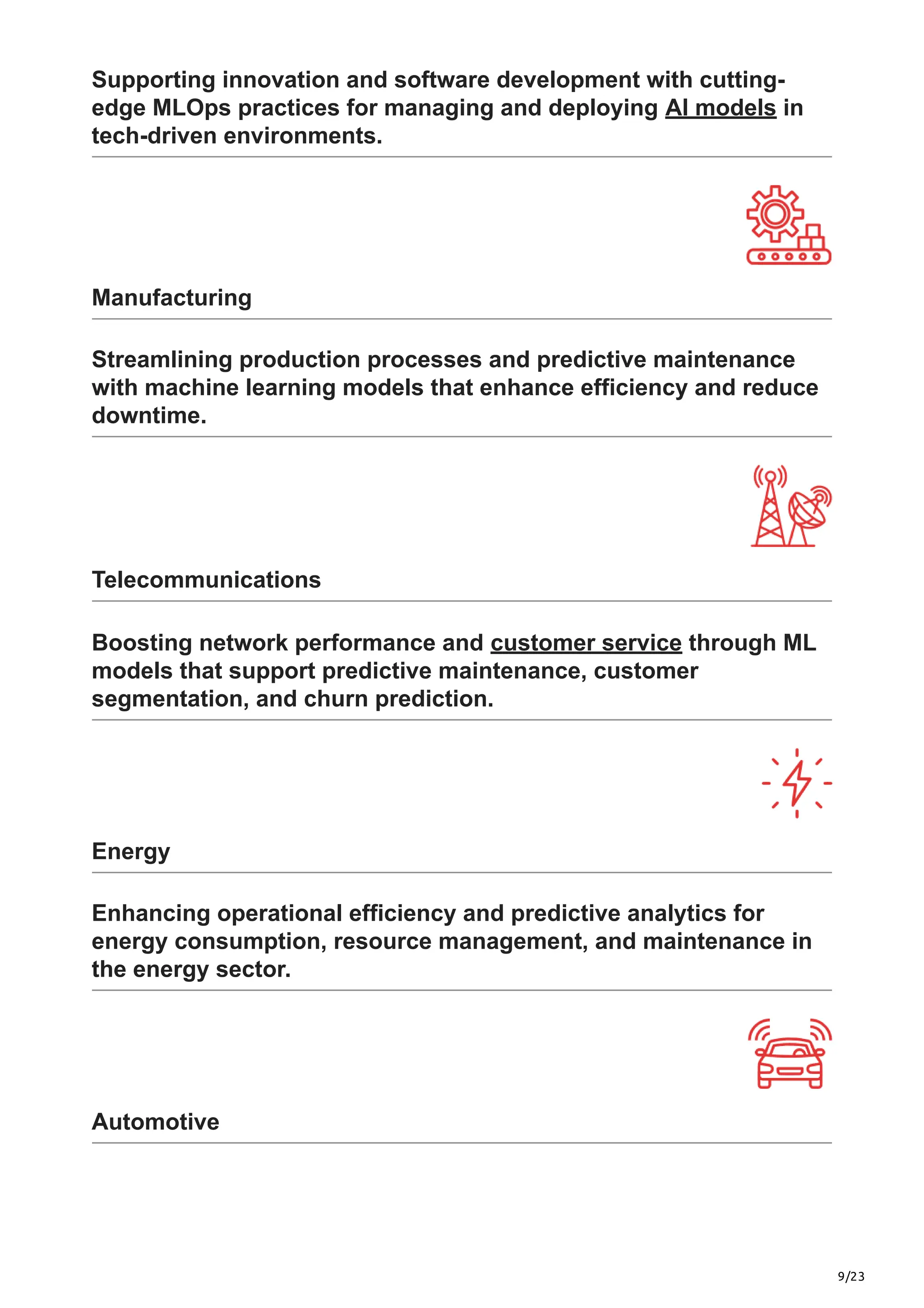 9/23
Supporting innovation and software development with cutting-
edge MLOps practices for managing and deploying AI models in
tech-driven environments.
Manufacturing
Streamlining production processes and predictive maintenance
with machine learning models that enhance efficiency and reduce
downtime.
Telecommunications
Boosting network performance and customer service through ML
models that support predictive maintenance, customer
segmentation, and churn prediction.
Energy
Enhancing operational efficiency and predictive analytics for
energy consumption, resource management, and maintenance in
the energy sector.
Automotive
 