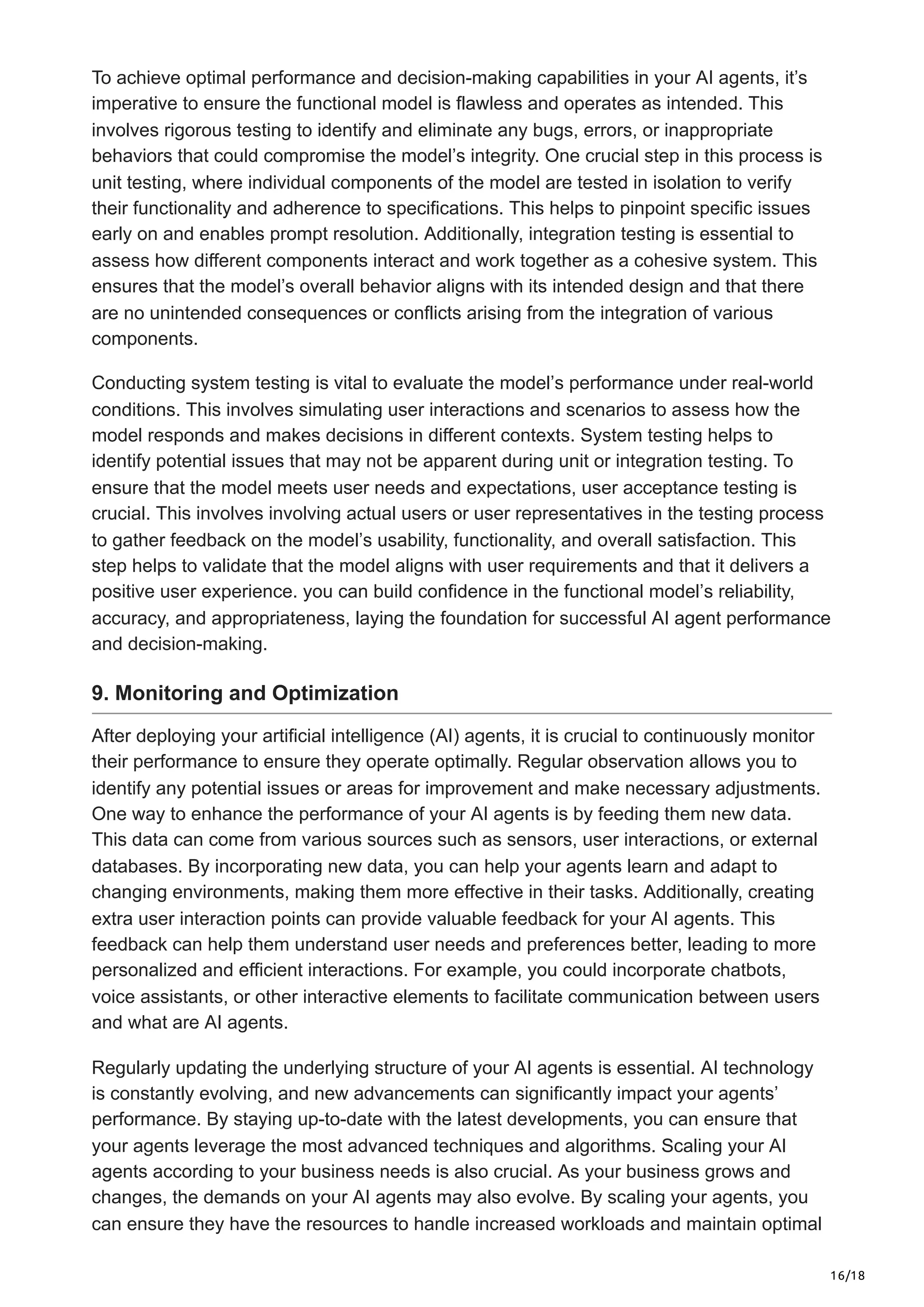 16/18
To achieve optimal performance and decision-making capabilities in your AI agents, it’s
imperative to ensure the functional model is flawless and operates as intended. This
involves rigorous testing to identify and eliminate any bugs, errors, or inappropriate
behaviors that could compromise the model’s integrity. One crucial step in this process is
unit testing, where individual components of the model are tested in isolation to verify
their functionality and adherence to specifications. This helps to pinpoint specific issues
early on and enables prompt resolution. Additionally, integration testing is essential to
assess how different components interact and work together as a cohesive system. This
ensures that the model’s overall behavior aligns with its intended design and that there
are no unintended consequences or conflicts arising from the integration of various
components.
Conducting system testing is vital to evaluate the model’s performance under real-world
conditions. This involves simulating user interactions and scenarios to assess how the
model responds and makes decisions in different contexts. System testing helps to
identify potential issues that may not be apparent during unit or integration testing. To
ensure that the model meets user needs and expectations, user acceptance testing is
crucial. This involves involving actual users or user representatives in the testing process
to gather feedback on the model’s usability, functionality, and overall satisfaction. This
step helps to validate that the model aligns with user requirements and that it delivers a
positive user experience. you can build confidence in the functional model’s reliability,
accuracy, and appropriateness, laying the foundation for successful AI agent performance
and decision-making.
9. Monitoring and Optimization
After deploying your artificial intelligence (AI) agents, it is crucial to continuously monitor
their performance to ensure they operate optimally. Regular observation allows you to
identify any potential issues or areas for improvement and make necessary adjustments.
One way to enhance the performance of your AI agents is by feeding them new data.
This data can come from various sources such as sensors, user interactions, or external
databases. By incorporating new data, you can help your agents learn and adapt to
changing environments, making them more effective in their tasks. Additionally, creating
extra user interaction points can provide valuable feedback for your AI agents. This
feedback can help them understand user needs and preferences better, leading to more
personalized and efficient interactions. For example, you could incorporate chatbots,
voice assistants, or other interactive elements to facilitate communication between users
and what are AI agents.
Regularly updating the underlying structure of your AI agents is essential. AI technology
is constantly evolving, and new advancements can significantly impact your agents’
performance. By staying up-to-date with the latest developments, you can ensure that
your agents leverage the most advanced techniques and algorithms. Scaling your AI
agents according to your business needs is also crucial. As your business grows and
changes, the demands on your AI agents may also evolve. By scaling your agents, you
can ensure they have the resources to handle increased workloads and maintain optimal
 