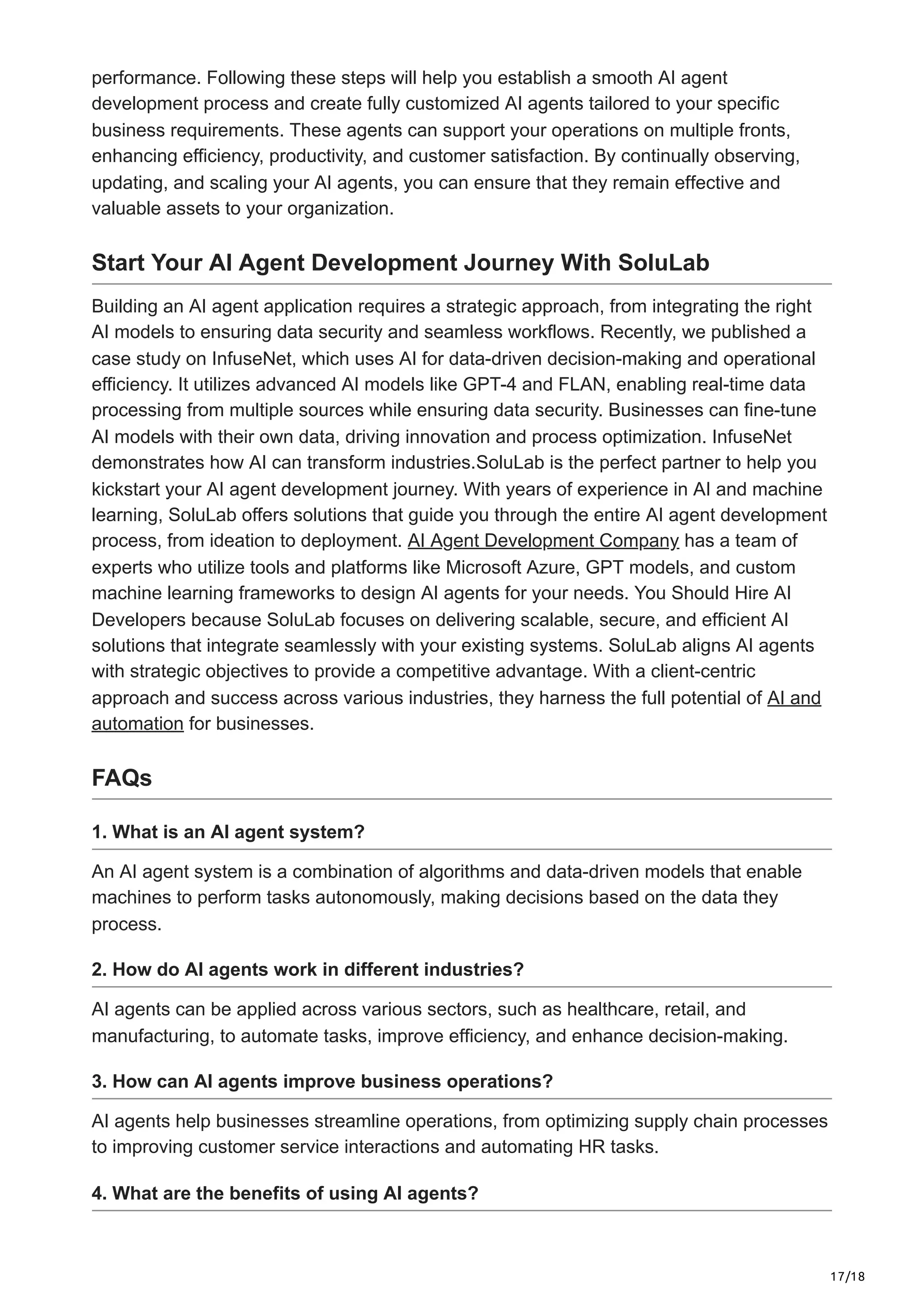 17/18
performance. Following these steps will help you establish a smooth AI agent
development process and create fully customized AI agents tailored to your specific
business requirements. These agents can support your operations on multiple fronts,
enhancing efficiency, productivity, and customer satisfaction. By continually observing,
updating, and scaling your AI agents, you can ensure that they remain effective and
valuable assets to your organization.
Start Your AI Agent Development Journey With SoluLab
Building an AI agent application requires a strategic approach, from integrating the right
AI models to ensuring data security and seamless workflows. Recently, we published a
case study on InfuseNet, which uses AI for data-driven decision-making and operational
efficiency. It utilizes advanced AI models like GPT-4 and FLAN, enabling real-time data
processing from multiple sources while ensuring data security. Businesses can fine-tune
AI models with their own data, driving innovation and process optimization. InfuseNet
demonstrates how AI can transform industries.SoluLab is the perfect partner to help you
kickstart your AI agent development journey. With years of experience in AI and machine
learning, SoluLab offers solutions that guide you through the entire AI agent development
process, from ideation to deployment. AI Agent Development Company has a team of
experts who utilize tools and platforms like Microsoft Azure, GPT models, and custom
machine learning frameworks to design AI agents for your needs. You Should Hire AI
Developers because SoluLab focuses on delivering scalable, secure, and efficient AI
solutions that integrate seamlessly with your existing systems. SoluLab aligns AI agents
with strategic objectives to provide a competitive advantage. With a client-centric
approach and success across various industries, they harness the full potential of AI and
automation for businesses.
FAQs
1. What is an AI agent system?
An AI agent system is a combination of algorithms and data-driven models that enable
machines to perform tasks autonomously, making decisions based on the data they
process.
2. How do AI agents work in different industries?
AI agents can be applied across various sectors, such as healthcare, retail, and
manufacturing, to automate tasks, improve efficiency, and enhance decision-making.
3. How can AI agents improve business operations?
AI agents help businesses streamline operations, from optimizing supply chain processes
to improving customer service interactions and automating HR tasks.
4. What are the benefits of using AI agents?
 