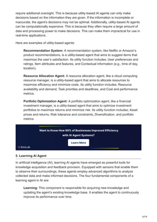 6/18
require additional oversight. This is because utility-based AI agents can only make
decisions based on the information they are given. If the information is incomplete or
inaccurate, the agent’s decisions may not be optimal. Additionally, utility-based AI agents
can be computationally expensive. This is because they often require a large amount of
data and processing power to make decisions. This can make them impractical for use in
real-time applications.
Here are examples of utility-based agents:
Recommendation System: A recommendation system, like Netflix or Amazon’s
product recommendations, is a utility-based agent that aims to suggest items that
maximize the user’s satisfaction. Its utility function includes; User preferences and
ratings, Item attributes and features, and Contextual information (e.g., time of day,
location).
Resource Allocation Agent: A resource allocation agent, like a cloud computing
resource manager, is a utility-based agent that aims to allocate resources to
maximize efficiency and minimize costs. Its utility function includes; Resource
availability and demand, Task priorities and deadlines, and Cost and performance
metrics.
Portfolio Optimization Agent: A portfolio optimization agent, like a financial
investment manager, is a utility-based agent that aims to optimize investment
portfolios to maximize returns and minimize risk. Its utility function includes; Asset
prices and returns, Risk tolerance and constraints, Diversification, and portfolio
metrics
5. Learning AI Agent
In artificial intelligence (AI), learning AI agents have emerged as powerful tools for
knowledge acquisition and feedback provision. Equipped with sensors that enable them
to observe their surroundings, these agents employ advanced algorithms to analyze
collected data and make informed decisions. The four fundamental components of a
learning agent in AI are:
Learning: This component is responsible for acquiring new knowledge and
updating the agent’s existing knowledge base. It enables the agent to continuously
improve its performance over time.
 