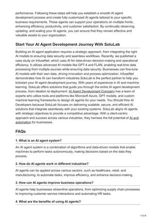 17/18
performance. Following these steps will help you establish a smooth AI agent
development process and create fully customized AI agents tailored to your specific
business requirements. These agents can support your operations on multiple fronts,
enhancing efficiency, productivity, and customer satisfaction. By continually observing,
updating, and scaling your AI agents, you can ensure that they remain effective and
valuable assets to your organization.
Start Your AI Agent Development Journey With SoluLab
Building an AI agent application requires a strategic approach, from integrating the right
AI models to ensuring data security and seamless workflows. Recently, we published a
case study on InfuseNet, which uses AI for data-driven decision-making and operational
efficiency. It utilizes advanced AI models like GPT-4 and FLAN, enabling real-time data
processing from multiple sources while ensuring data security. Businesses can fine-tune
AI models with their own data, driving innovation and process optimization. InfuseNet
demonstrates how AI can transform industries.SoluLab is the perfect partner to help you
kickstart your AI agent development journey. With years of experience in AI and machine
learning, SoluLab offers solutions that guide you through the entire AI agent development
process, from ideation to deployment. AI Agent Development Company has a team of
experts who utilize tools and platforms like Microsoft Azure, GPT models, and custom
machine learning frameworks to design AI agents for your needs. You Should Hire AI
Developers because SoluLab focuses on delivering scalable, secure, and efficient AI
solutions that integrate seamlessly with your existing systems. SoluLab aligns AI agents
with strategic objectives to provide a competitive advantage. With a client-centric
approach and success across various industries, they harness the full potential of AI and
automation for businesses.
FAQs
1. What is an AI agent system?
An AI agent system is a combination of algorithms and data-driven models that enable
machines to perform tasks autonomously, making decisions based on the data they
process.
2. How do AI agents work in different industries?
AI agents can be applied across various sectors, such as healthcare, retail, and
manufacturing, to automate tasks, improve efficiency, and enhance decision-making.
3. How can AI agents improve business operations?
AI agents help businesses streamline operations, from optimizing supply chain processes
to improving customer service interactions and automating HR tasks.
4. What are the benefits of using AI agents?
 