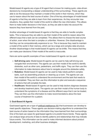 4/18
Model-based AI agents are a type of AI agent that is known for making quick, rules-driven
decisions by incorporating a deeper understanding of the surroundings. These agents are
able to do this because they maintain a model of the world in their memory, which they
use to reason about the best course of action. One of the key advantages of model-based
AI agents is that they are able to learn from their experiences. As they encounter new
situations, they update their model of the world to reflect the new information. This allows
them to make better decisions in the future, as they are able to take into account the
lessons they have learned from the past.
Another advantage of model-based AI agents is that they are able to handle complex
tasks. This is because they are able to use their model of the world to reason about the
different ways that a task can be completed. This allows them to choose the best course
of action, even when the task is complex or unfamiliar. However, One disadvantage is
that they can be computationally expensive to run. This is because they need to maintain
a model of the world in their memory, which can be a large and complex data structure.
Another disadvantage is that model-based AI agents can be brittle. This means that they
can make poor decisions if their model of the world is inaccurate.
Here are some specific examples of how model-based AI agents can be used:
Self-driving cars: Model-based AI agents can be used to help self-driving cars
navigate their environment. The agents can use their model of the world to identify
obstacles, such as other cars, pedestrians, and traffic signs. They can then use this
information to make decisions about how to navigate around the obstacles safely.
Robotics: Model-based AI agents can be used to help robots perform complex
tasks, such as assembling products or cleaning up a room. The agents can use
their model of the world to understand the environment and the task that needs to
be completed. They can then use this information to plan and execute a sequence
of actions that will complete the task.
Healthcare: Model-based AI agents can be used to help doctors diagnose diseases
and develop treatment plans. The agents can use their model of the human body to
understand the symptoms of a disease and the different ways that it can be treated.
They can then use this information to make recommendations about the best
course of treatment for a patient.
3. Goal-Based AI Agents
Goal-based agents are a type of artificial intelligence (AI) that businesses can develop to
meet specific objectives. These agents use decision-making algorithms to understand the
best course of action based on the information they have learned from their surroundings.
One of the best use cases for goal-based agents is to predict future trends. These agents
can analyze large amounts of data to identify patterns and relationships that may indicate
future events. This information can be used to make informed decisions about product
development, marketing, and other business strategies.
 