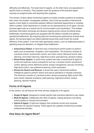 8/18
efficiently and effectively. The lower-level AI agents, on the other hand, are specialized in
specific tasks or domains. They operate under the guidance of the top-level agent,
carrying out assigned tasks and reporting their progress.
This division of labor allows hierarchical agents to handle complex problems by breaking
them down into smaller, manageable subtasks. One of the key benefits of hierarchical
agents is their ability to coordinate between different interlinked departments or modules
within a system. Each department or module can be represented by an AI agent, and the
top-level agent acts as a central hub for communication and coordination. This enables
seamless information exchange and decision-making across various functional areas.
Additionally, hierarchical agents are equipped with the ability to identify and address
operational bottlenecks. By analyzing data and monitoring the performance of lower-level
agents, the top-level agent can detect potential issues that could hinder the overall
efficiency of the system. It can then take appropriate actions, such as reallocating tasks or
adjusting resource allocation, to mitigate these bottlenecks.
Autonomous Robot: A robot that uses a hierarchical control system to perform
tasks such as assembly, navigation, and manipulation. The hierarchy consists of;
Low-level control: sensorimotor control, and motor control, Mid-level control: task
planning, and motion planning, High-level control: goal planning, decision-making
Smart Home System: A smart home system that uses a hierarchical AI agent to
control and optimize various subsystems such as; Low-level control: temperature
control, lighting control, Mid-level control: energy management, security monitoring,
High-level control: user preference learning, smart automation
Drones for Search and Rescue: A drone that uses a hierarchical artificial
intelligence agent to perform search and rescue operations in disaster scenarios.
The hierarchy consists of; Low-level control: sensor processing, flight control, Mid-
level control: obstacle avoidance, path planning, High-level control: mission
planning, decision-making
Forms of AI Agents
In this section, we will discuss the three primary categories of AI agents:
Single AI Agent: Designed to handle specific task scenarios tailored to user needs.
Multi-AI Agents: Collaborate with other AI agents, making decisions and taking
actions based on mutual communication.
Hybrid AI Agent: A high-end category that combines human and computer
interaction for decision-making. These agents are capable of performing complex
professional activities.
How Does An Agent Work?
 
