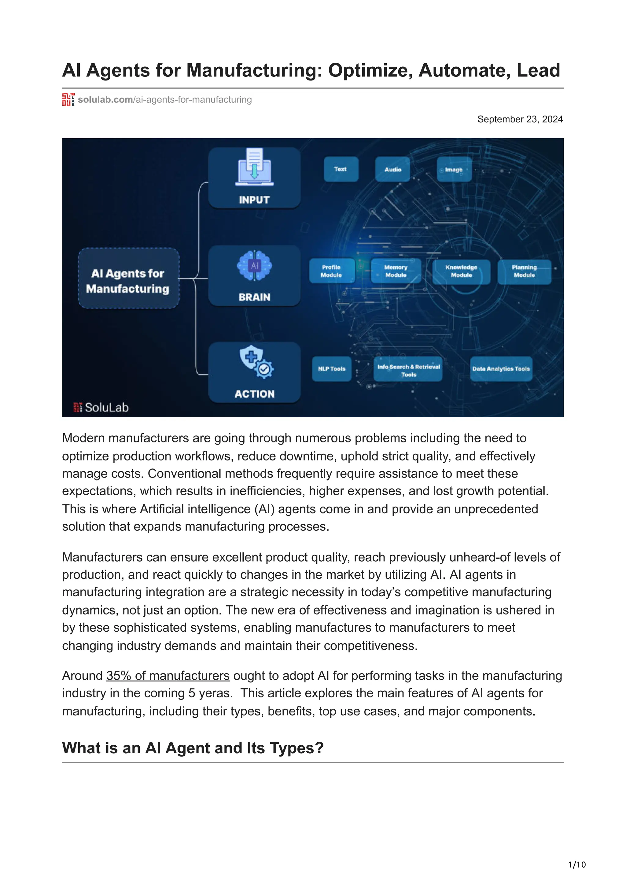 1/10
September 23, 2024
AI Agents for Manufacturing: Optimize, Automate, Lead
solulab.com/ai-agents-for-manufacturing
Modern manufacturers are going through numerous problems including the need to
optimize production workflows, reduce downtime, uphold strict quality, and effectively
manage costs. Conventional methods frequently require assistance to meet these
expectations, which results in inefficiencies, higher expenses, and lost growth potential.
This is where Artificial intelligence (AI) agents come in and provide an unprecedented
solution that expands manufacturing processes.
Manufacturers can ensure excellent product quality, reach previously unheard-of levels of
production, and react quickly to changes in the market by utilizing AI. AI agents in
manufacturing integration are a strategic necessity in today’s competitive manufacturing
dynamics, not just an option. The new era of effectiveness and imagination is ushered in
by these sophisticated systems, enabling manufactures to manufacturers to meet
changing industry demands and maintain their competitiveness.
Around 35% of manufacturers ought to adopt AI for performing tasks in the manufacturing
industry in the coming 5 yeras. This article explores the main features of AI agents for
manufacturing, including their types, benefits, top use cases, and major components.
What is an AI Agent and Its Types?
 