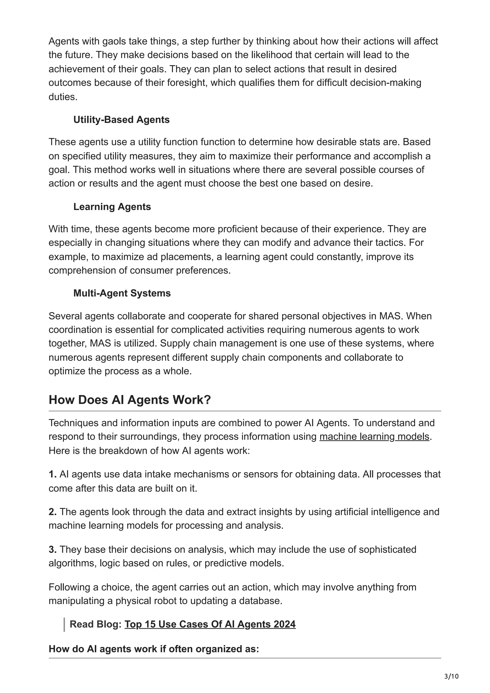 3/10
Agents with gaols take things, a step further by thinking about how their actions will affect
the future. They make decisions based on the likelihood that certain will lead to the
achievement of their goals. They can plan to select actions that result in desired
outcomes because of their foresight, which qualifies them for difficult decision-making
duties.
Utility-Based Agents
These agents use a utility function function to determine how desirable stats are. Based
on specified utility measures, they aim to maximize their performance and accomplish a
goal. This method works well in situations where there are several possible courses of
action or results and the agent must choose the best one based on desire.
Learning Agents
With time, these agents become more proficient because of their experience. They are
especially in changing situations where they can modify and advance their tactics. For
example, to maximize ad placements, a learning agent could constantly, improve its
comprehension of consumer preferences.
Multi-Agent Systems
Several agents collaborate and cooperate for shared personal objectives in MAS. When
coordination is essential for complicated activities requiring numerous agents to work
together, MAS is utilized. Supply chain management is one use of these systems, where
numerous agents represent different supply chain components and collaborate to
optimize the process as a whole.
How Does AI Agents Work?
Techniques and information inputs are combined to power AI Agents. To understand and
respond to their surroundings, they process information using machine learning models.
Here is the breakdown of how AI agents work:
1. AI agents use data intake mechanisms or sensors for obtaining data. All processes that
come after this data are built on it.
2. The agents look through the data and extract insights by using artificial intelligence and
machine learning models for processing and analysis.
3. They base their decisions on analysis, which may include the use of sophisticated
algorithms, logic based on rules, or predictive models.
Following a choice, the agent carries out an action, which may involve anything from
manipulating a physical robot to updating a database.
Read Blog: Top 15 Use Cases Of AI Agents 2024
How do AI agents work if often organized as:
 