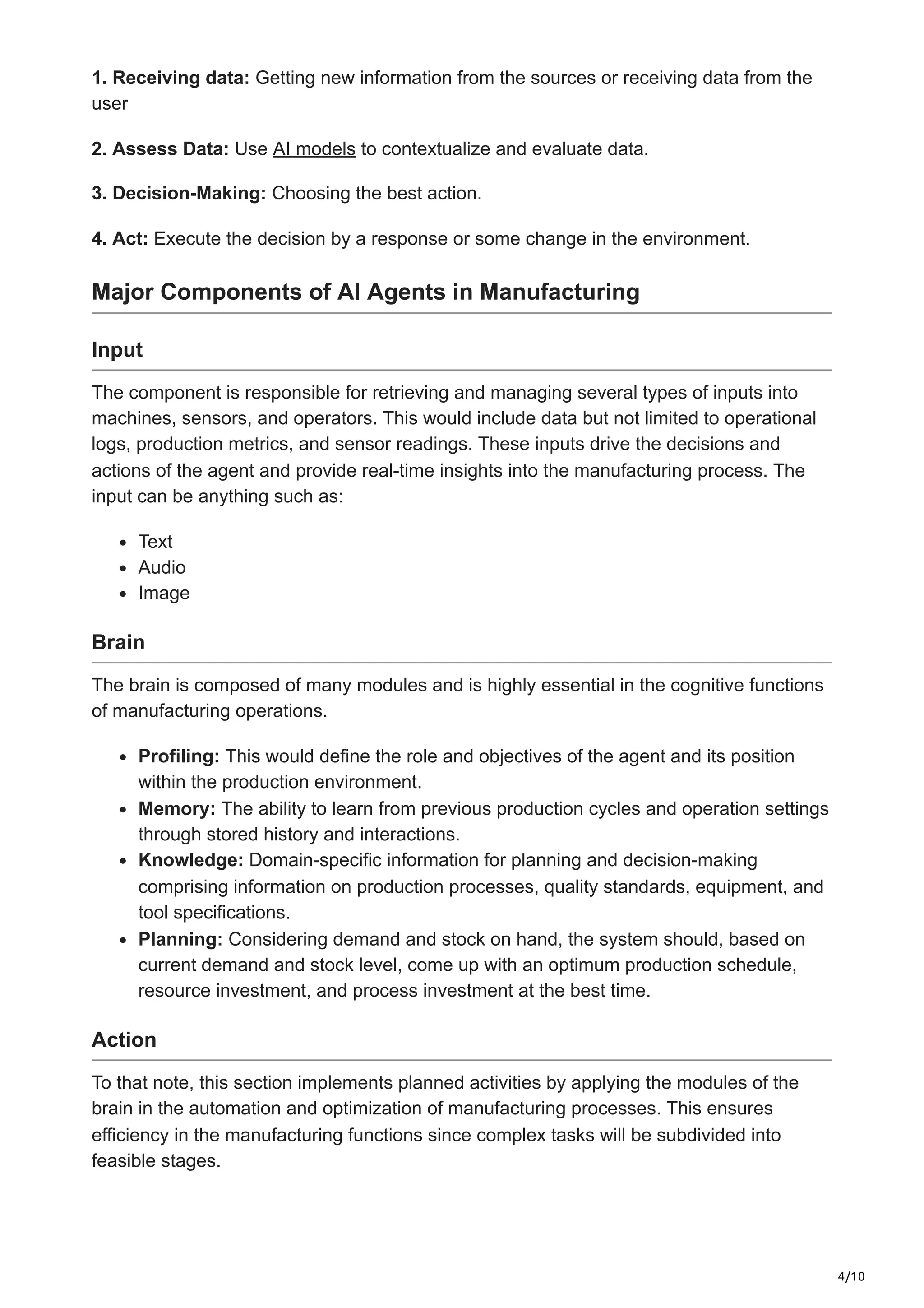 4/10
1. Receiving data: Getting new information from the sources or receiving data from the
user
2. Assess Data: Use AI models to contextualize and evaluate data.
3. Decision-Making: Choosing the best action.
4. Act: Execute the decision by a response or some change in the environment.
Major Components of AI Agents in Manufacturing
Input
The component is responsible for retrieving and managing several types of inputs into
machines, sensors, and operators. This would include data but not limited to operational
logs, production metrics, and sensor readings. These inputs drive the decisions and
actions of the agent and provide real-time insights into the manufacturing process. The
input can be anything such as:
Text
Audio
Image
Brain
The brain is composed of many modules and is highly essential in the cognitive functions
of manufacturing operations.
Profiling: This would define the role and objectives of the agent and its position
within the production environment.
Memory: The ability to learn from previous production cycles and operation settings
through stored history and interactions.
Knowledge: Domain-specific information for planning and decision-making
comprising information on production processes, quality standards, equipment, and
tool specifications.
Planning: Considering demand and stock on hand, the system should, based on
current demand and stock level, come up with an optimum production schedule,
resource investment, and process investment at the best time.
Action
To that note, this section implements planned activities by applying the modules of the
brain in the automation and optimization of manufacturing processes. This ensures
efficiency in the manufacturing functions since complex tasks will be subdivided into
feasible stages.
 
