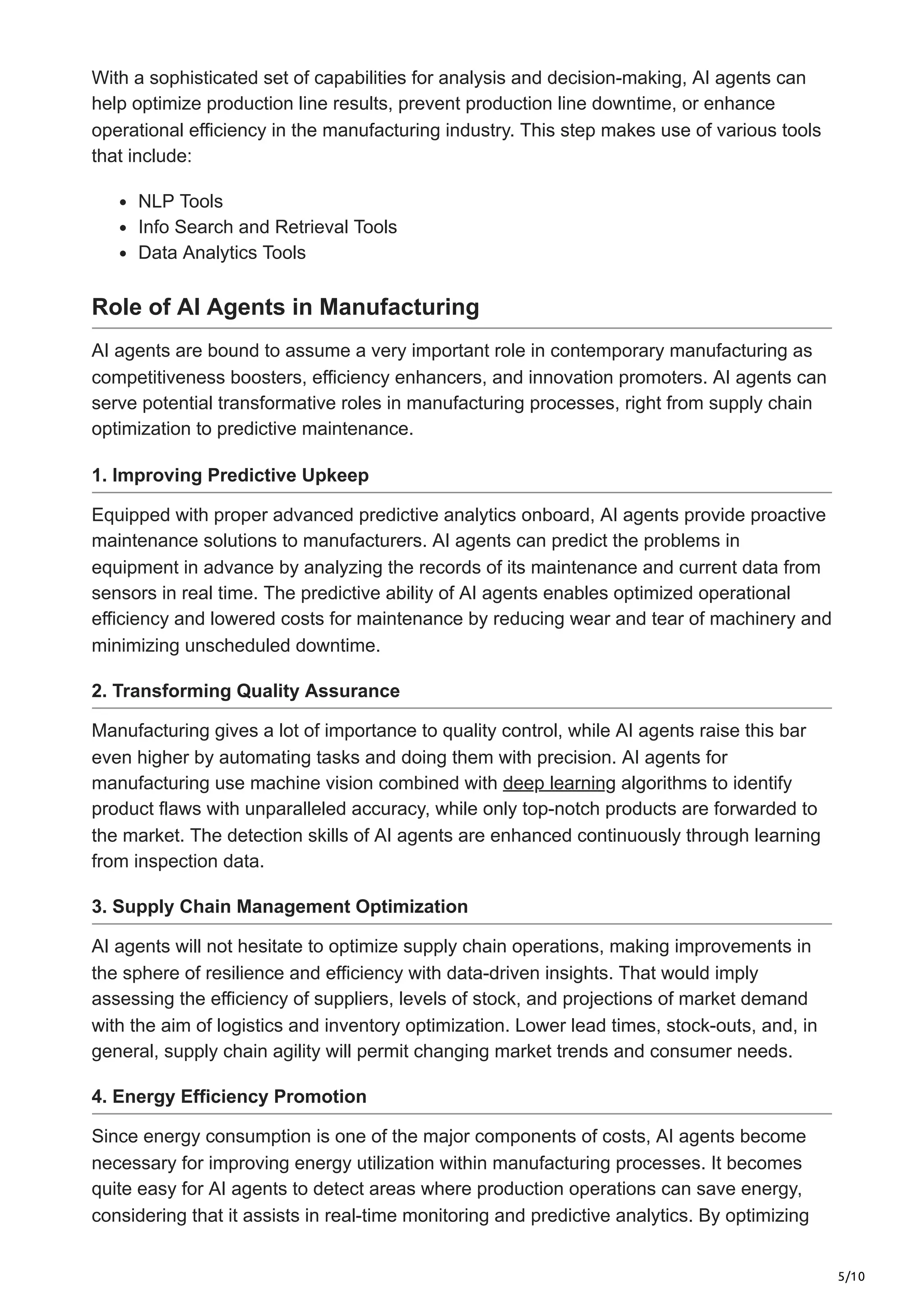 5/10
With a sophisticated set of capabilities for analysis and decision-making, AI agents can
help optimize production line results, prevent production line downtime, or enhance
operational efficiency in the manufacturing industry. This step makes use of various tools
that include:
NLP Tools
Info Search and Retrieval Tools
Data Analytics Tools
Role of AI Agents in Manufacturing
AI agents are bound to assume a very important role in contemporary manufacturing as
competitiveness boosters, efficiency enhancers, and innovation promoters. AI agents can
serve potential transformative roles in manufacturing processes, right from supply chain
optimization to predictive maintenance.
1. Improving Predictive Upkeep
Equipped with proper advanced predictive analytics onboard, AI agents provide proactive
maintenance solutions to manufacturers. AI agents can predict the problems in
equipment in advance by analyzing the records of its maintenance and current data from
sensors in real time. The predictive ability of AI agents enables optimized operational
efficiency and lowered costs for maintenance by reducing wear and tear of machinery and
minimizing unscheduled downtime.
2. Transforming Quality Assurance
Manufacturing gives a lot of importance to quality control, while AI agents raise this bar
even higher by automating tasks and doing them with precision. AI agents for
manufacturing use machine vision combined with deep learning algorithms to identify
product flaws with unparalleled accuracy, while only top-notch products are forwarded to
the market. The detection skills of AI agents are enhanced continuously through learning
from inspection data.
3. Supply Chain Management Optimization
AI agents will not hesitate to optimize supply chain operations, making improvements in
the sphere of resilience and efficiency with data-driven insights. That would imply
assessing the efficiency of suppliers, levels of stock, and projections of market demand
with the aim of logistics and inventory optimization. Lower lead times, stock-outs, and, in
general, supply chain agility will permit changing market trends and consumer needs.
4. Energy Efficiency Promotion
Since energy consumption is one of the major components of costs, AI agents become
necessary for improving energy utilization within manufacturing processes. It becomes
quite easy for AI agents to detect areas where production operations can save energy,
considering that it assists in real-time monitoring and predictive analytics. By optimizing
 
