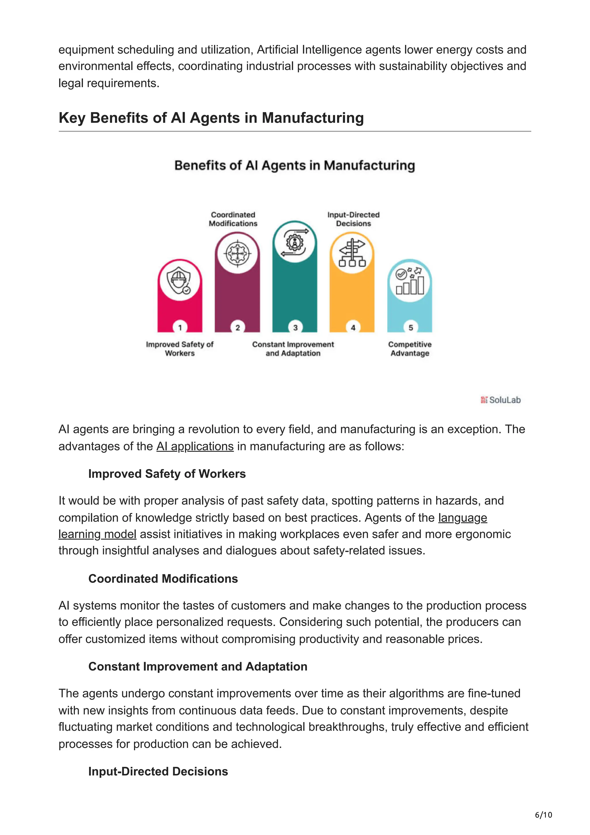 6/10
equipment scheduling and utilization, Artificial Intelligence agents lower energy costs and
environmental effects, coordinating industrial processes with sustainability objectives and
legal requirements.
Key Benefits of AI Agents in Manufacturing
AI agents are bringing a revolution to every field, and manufacturing is an exception. The
advantages of the AI applications in manufacturing are as follows:
Improved Safety of Workers
It would be with proper analysis of past safety data, spotting patterns in hazards, and
compilation of knowledge strictly based on best practices. Agents of the language
learning model assist initiatives in making workplaces even safer and more ergonomic
through insightful analyses and dialogues about safety-related issues.
Coordinated Modifications
AI systems monitor the tastes of customers and make changes to the production process
to efficiently place personalized requests. Considering such potential, the producers can
offer customized items without compromising productivity and reasonable prices.
Constant Improvement and Adaptation
The agents undergo constant improvements over time as their algorithms are fine-tuned
with new insights from continuous data feeds. Due to constant improvements, despite
fluctuating market conditions and technological breakthroughs, truly effective and efficient
processes for production can be achieved.
Input-Directed Decisions
 