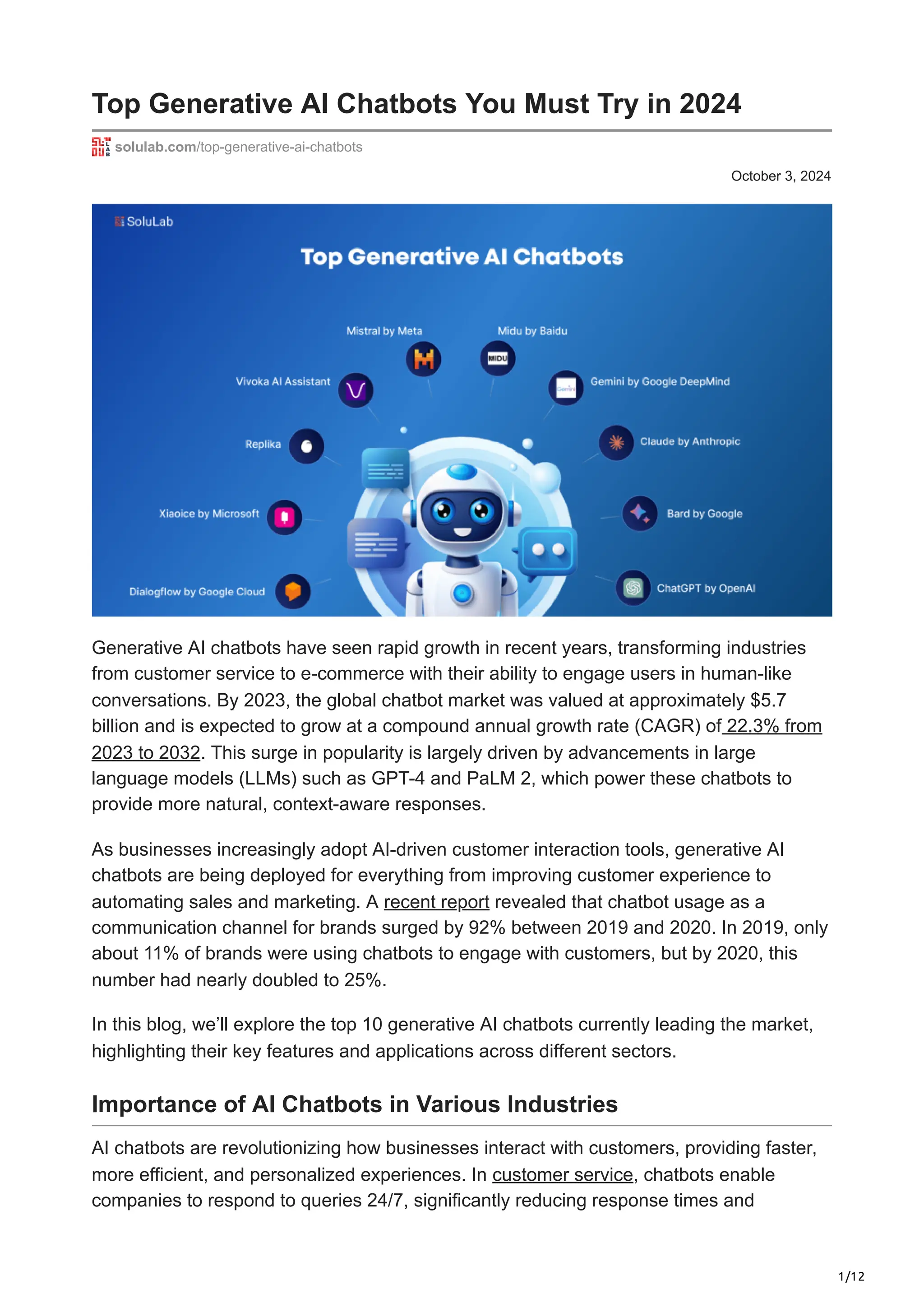 1/12
October 3, 2024
Top Generative AI Chatbots You Must Try in 2024
solulab.com/top-generative-ai-chatbots
Generative AI chatbots have seen rapid growth in recent years, transforming industries
from customer service to e-commerce with their ability to engage users in human-like
conversations. By 2023, the global chatbot market was valued at approximately $5.7
billion and is expected to grow at a compound annual growth rate (CAGR) of 22.3% from
2023 to 2032. This surge in popularity is largely driven by advancements in large
language models (LLMs) such as GPT-4 and PaLM 2, which power these chatbots to
provide more natural, context-aware responses.
As businesses increasingly adopt AI-driven customer interaction tools, generative AI
chatbots are being deployed for everything from improving customer experience to
automating sales and marketing. A recent report revealed that chatbot usage as a
communication channel for brands surged by 92% between 2019 and 2020. In 2019, only
about 11% of brands were using chatbots to engage with customers, but by 2020, this
number had nearly doubled to 25%.
In this blog, we’ll explore the top 10 generative AI chatbots currently leading the market,
highlighting their key features and applications across different sectors.
Importance of AI Chatbots in Various Industries
AI chatbots are revolutionizing how businesses interact with customers, providing faster,
more efficient, and personalized experiences. In customer service, chatbots enable
companies to respond to queries 24/7, significantly reducing response times and
 