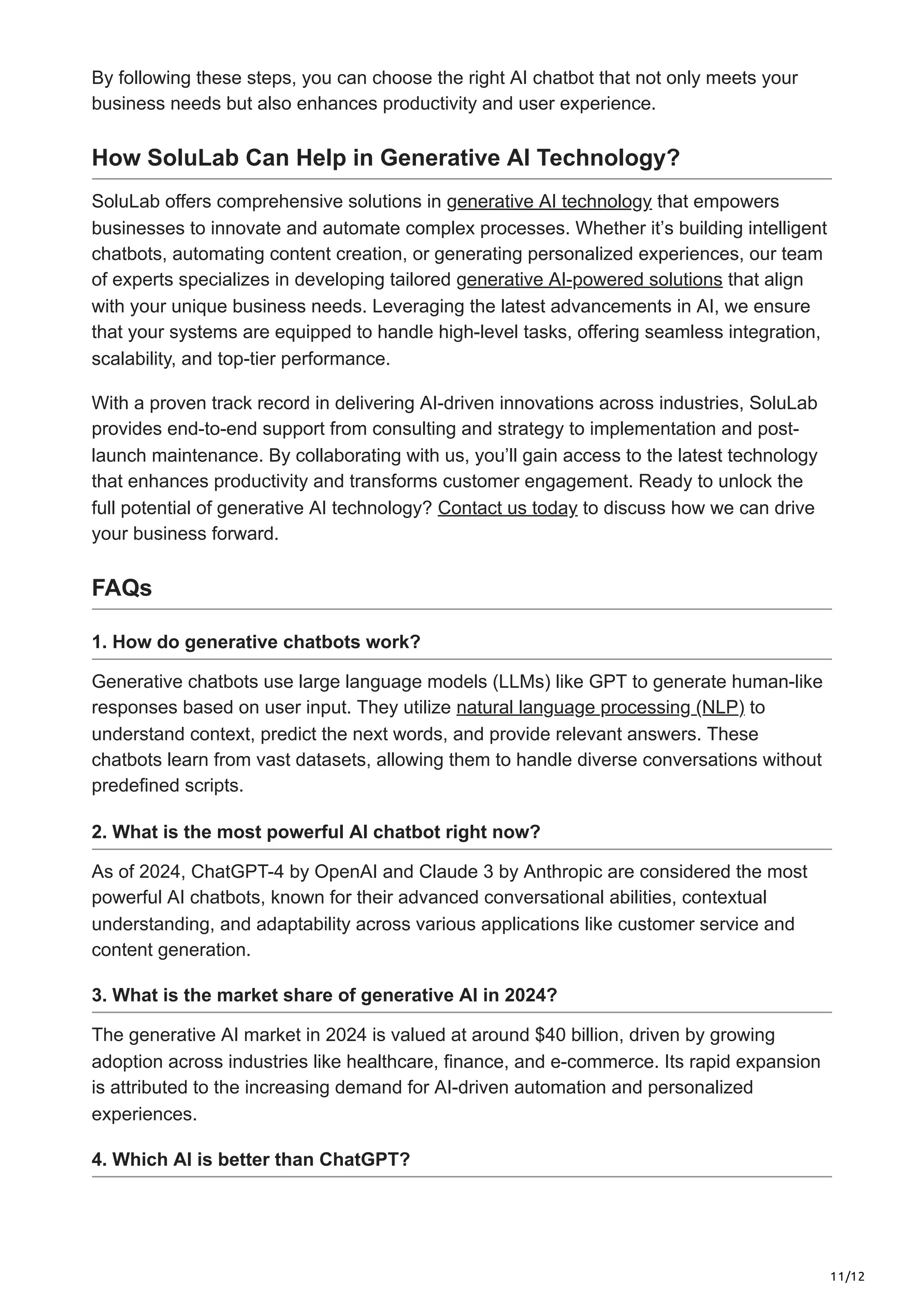 11/12
By following these steps, you can choose the right AI chatbot that not only meets your
business needs but also enhances productivity and user experience.
How SoluLab Can Help in Generative AI Technology?
SoluLab offers comprehensive solutions in generative AI technology that empowers
businesses to innovate and automate complex processes. Whether it’s building intelligent
chatbots, automating content creation, or generating personalized experiences, our team
of experts specializes in developing tailored generative AI-powered solutions that align
with your unique business needs. Leveraging the latest advancements in AI, we ensure
that your systems are equipped to handle high-level tasks, offering seamless integration,
scalability, and top-tier performance.
With a proven track record in delivering AI-driven innovations across industries, SoluLab
provides end-to-end support from consulting and strategy to implementation and post-
launch maintenance. By collaborating with us, you’ll gain access to the latest technology
that enhances productivity and transforms customer engagement. Ready to unlock the
full potential of generative AI technology? Contact us today to discuss how we can drive
your business forward.
FAQs
1. How do generative chatbots work?
Generative chatbots use large language models (LLMs) like GPT to generate human-like
responses based on user input. They utilize natural language processing (NLP) to
understand context, predict the next words, and provide relevant answers. These
chatbots learn from vast datasets, allowing them to handle diverse conversations without
predefined scripts.
2. What is the most powerful AI chatbot right now?
As of 2024, ChatGPT-4 by OpenAI and Claude 3 by Anthropic are considered the most
powerful AI chatbots, known for their advanced conversational abilities, contextual
understanding, and adaptability across various applications like customer service and
content generation.
3. What is the market share of generative AI in 2024?
The generative AI market in 2024 is valued at around $40 billion, driven by growing
adoption across industries like healthcare, finance, and e-commerce. Its rapid expansion
is attributed to the increasing demand for AI-driven automation and personalized
experiences.
4. Which AI is better than ChatGPT?
 