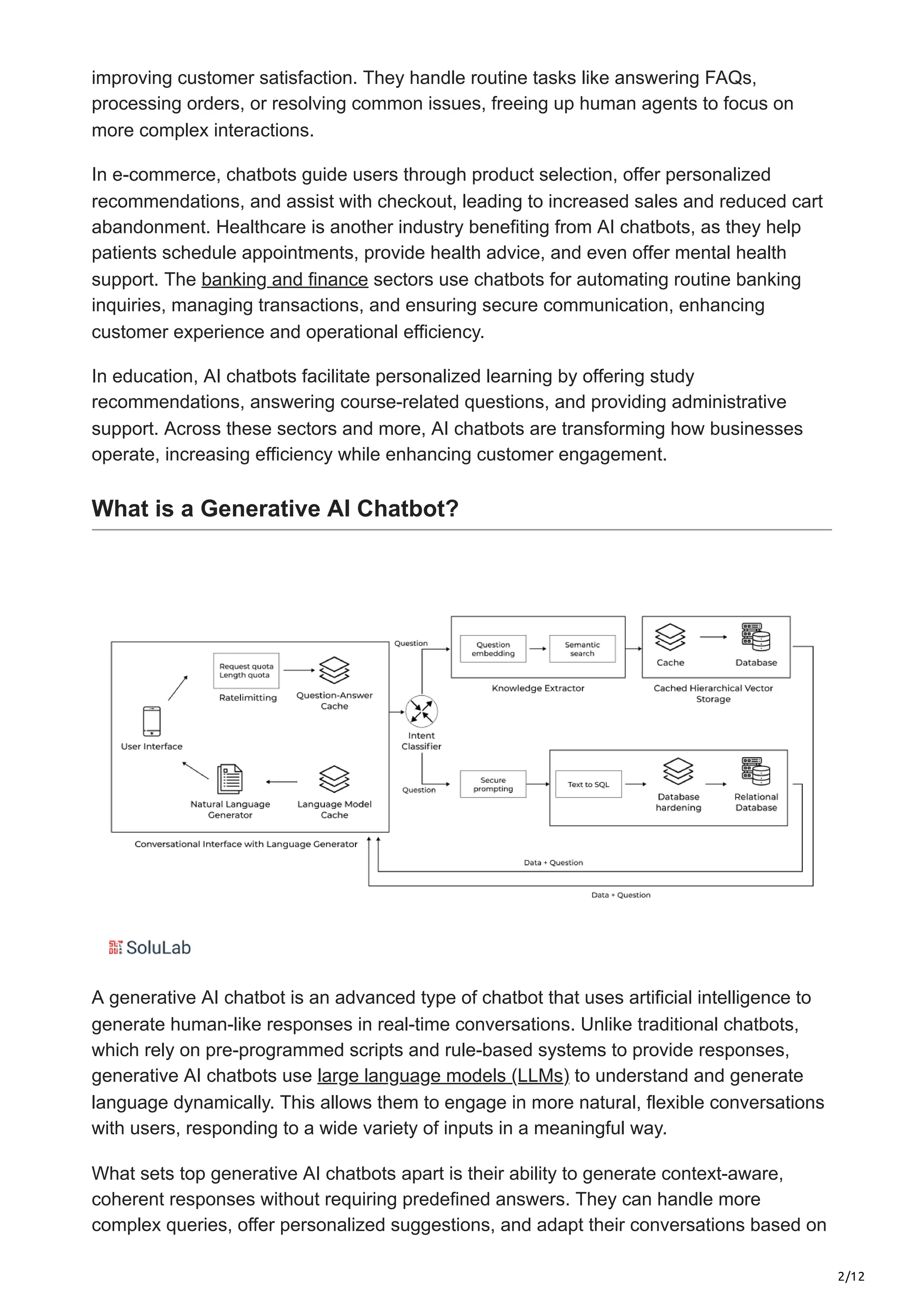 2/12
improving customer satisfaction. They handle routine tasks like answering FAQs,
processing orders, or resolving common issues, freeing up human agents to focus on
more complex interactions.
In e-commerce, chatbots guide users through product selection, offer personalized
recommendations, and assist with checkout, leading to increased sales and reduced cart
abandonment. Healthcare is another industry benefiting from AI chatbots, as they help
patients schedule appointments, provide health advice, and even offer mental health
support. The banking and finance sectors use chatbots for automating routine banking
inquiries, managing transactions, and ensuring secure communication, enhancing
customer experience and operational efficiency.
In education, AI chatbots facilitate personalized learning by offering study
recommendations, answering course-related questions, and providing administrative
support. Across these sectors and more, AI chatbots are transforming how businesses
operate, increasing efficiency while enhancing customer engagement.
What is a Generative AI Chatbot?
A generative AI chatbot is an advanced type of chatbot that uses artificial intelligence to
generate human-like responses in real-time conversations. Unlike traditional chatbots,
which rely on pre-programmed scripts and rule-based systems to provide responses,
generative AI chatbots use large language models (LLMs) to understand and generate
language dynamically. This allows them to engage in more natural, flexible conversations
with users, responding to a wide variety of inputs in a meaningful way.
What sets top generative AI chatbots apart is their ability to generate context-aware,
coherent responses without requiring predefined answers. They can handle more
complex queries, offer personalized suggestions, and adapt their conversations based on
 