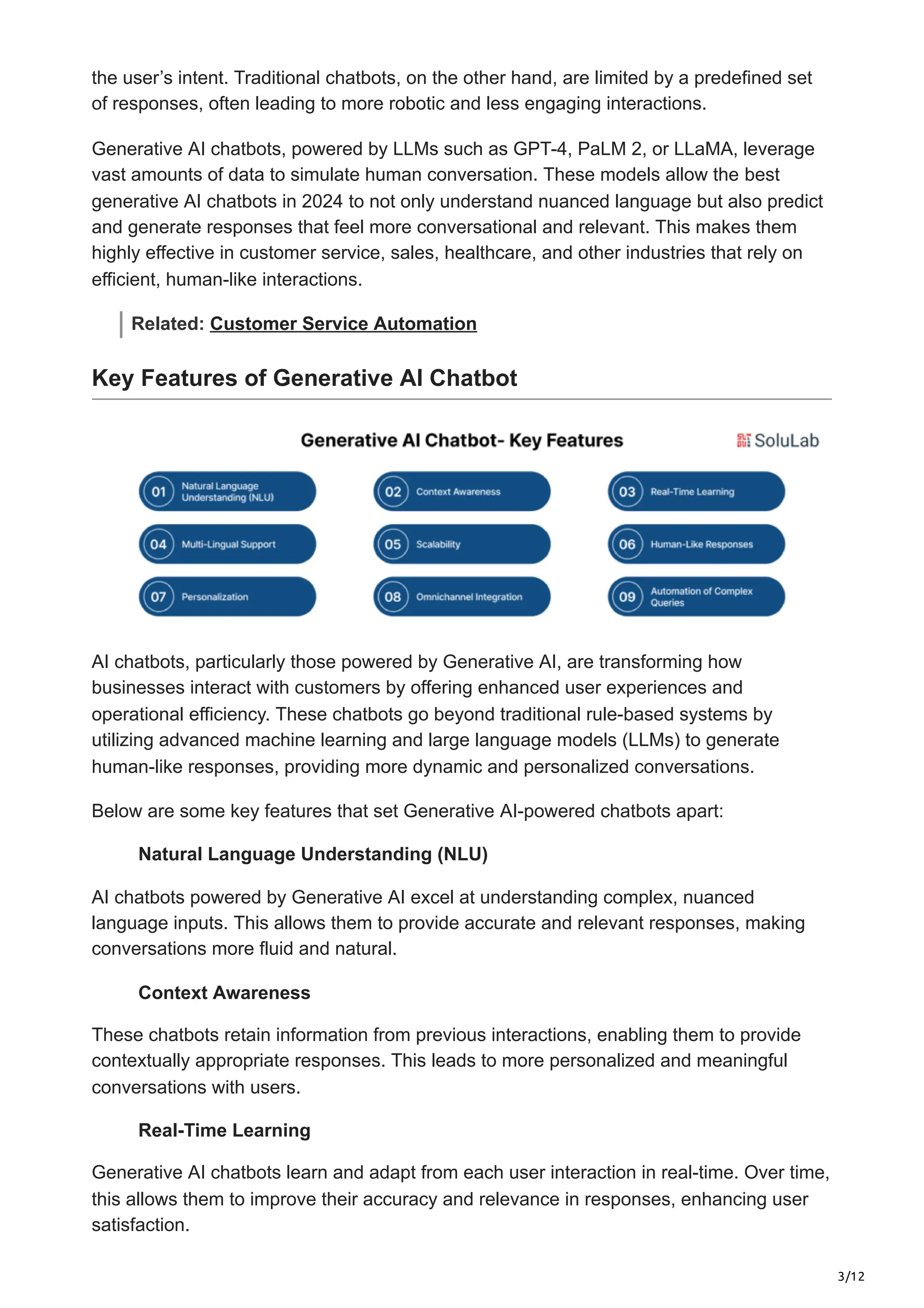 3/12
the user’s intent. Traditional chatbots, on the other hand, are limited by a predefined set
of responses, often leading to more robotic and less engaging interactions.
Generative AI chatbots, powered by LLMs such as GPT-4, PaLM 2, or LLaMA, leverage
vast amounts of data to simulate human conversation. These models allow the best
generative AI chatbots in 2024 to not only understand nuanced language but also predict
and generate responses that feel more conversational and relevant. This makes them
highly effective in customer service, sales, healthcare, and other industries that rely on
efficient, human-like interactions.
Related: Customer Service Automation
Key Features of Generative AI Chatbot
AI chatbots, particularly those powered by Generative AI, are transforming how
businesses interact with customers by offering enhanced user experiences and
operational efficiency. These chatbots go beyond traditional rule-based systems by
utilizing advanced machine learning and large language models (LLMs) to generate
human-like responses, providing more dynamic and personalized conversations.
Below are some key features that set Generative AI-powered chatbots apart:
Natural Language Understanding (NLU)
AI chatbots powered by Generative AI excel at understanding complex, nuanced
language inputs. This allows them to provide accurate and relevant responses, making
conversations more fluid and natural.
Context Awareness
These chatbots retain information from previous interactions, enabling them to provide
contextually appropriate responses. This leads to more personalized and meaningful
conversations with users.
Real-Time Learning
Generative AI chatbots learn and adapt from each user interaction in real-time. Over time,
this allows them to improve their accuracy and relevance in responses, enhancing user
satisfaction.
 