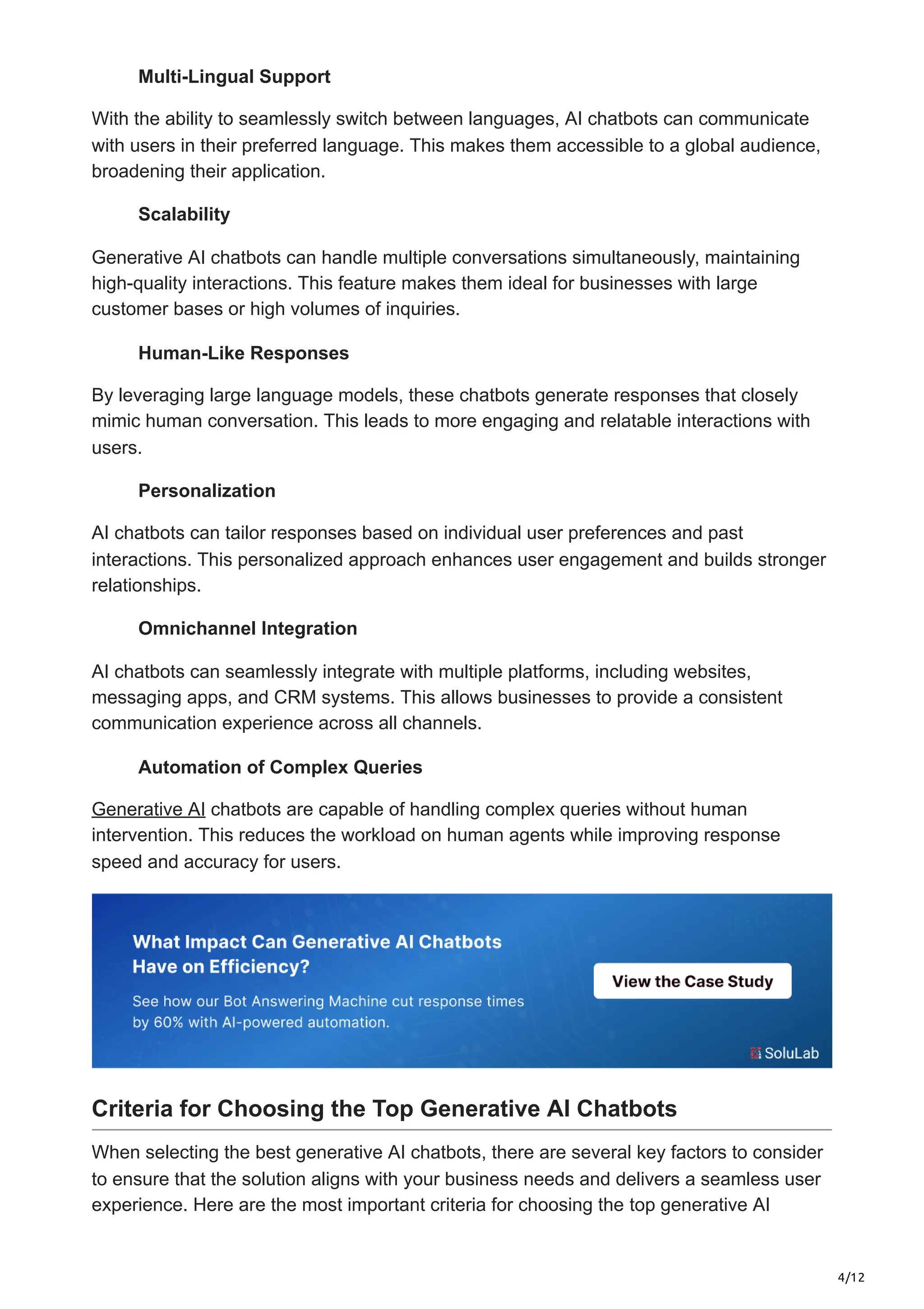 4/12
Multi-Lingual Support
With the ability to seamlessly switch between languages, AI chatbots can communicate
with users in their preferred language. This makes them accessible to a global audience,
broadening their application.
Scalability
Generative AI chatbots can handle multiple conversations simultaneously, maintaining
high-quality interactions. This feature makes them ideal for businesses with large
customer bases or high volumes of inquiries.
Human-Like Responses
By leveraging large language models, these chatbots generate responses that closely
mimic human conversation. This leads to more engaging and relatable interactions with
users.
Personalization
AI chatbots can tailor responses based on individual user preferences and past
interactions. This personalized approach enhances user engagement and builds stronger
relationships.
Omnichannel Integration
AI chatbots can seamlessly integrate with multiple platforms, including websites,
messaging apps, and CRM systems. This allows businesses to provide a consistent
communication experience across all channels.
Automation of Complex Queries
Generative AI chatbots are capable of handling complex queries without human
intervention. This reduces the workload on human agents while improving response
speed and accuracy for users.
Criteria for Choosing the Top Generative AI Chatbots
When selecting the best generative AI chatbots, there are several key factors to consider
to ensure that the solution aligns with your business needs and delivers a seamless user
experience. Here are the most important criteria for choosing the top generative AI
 