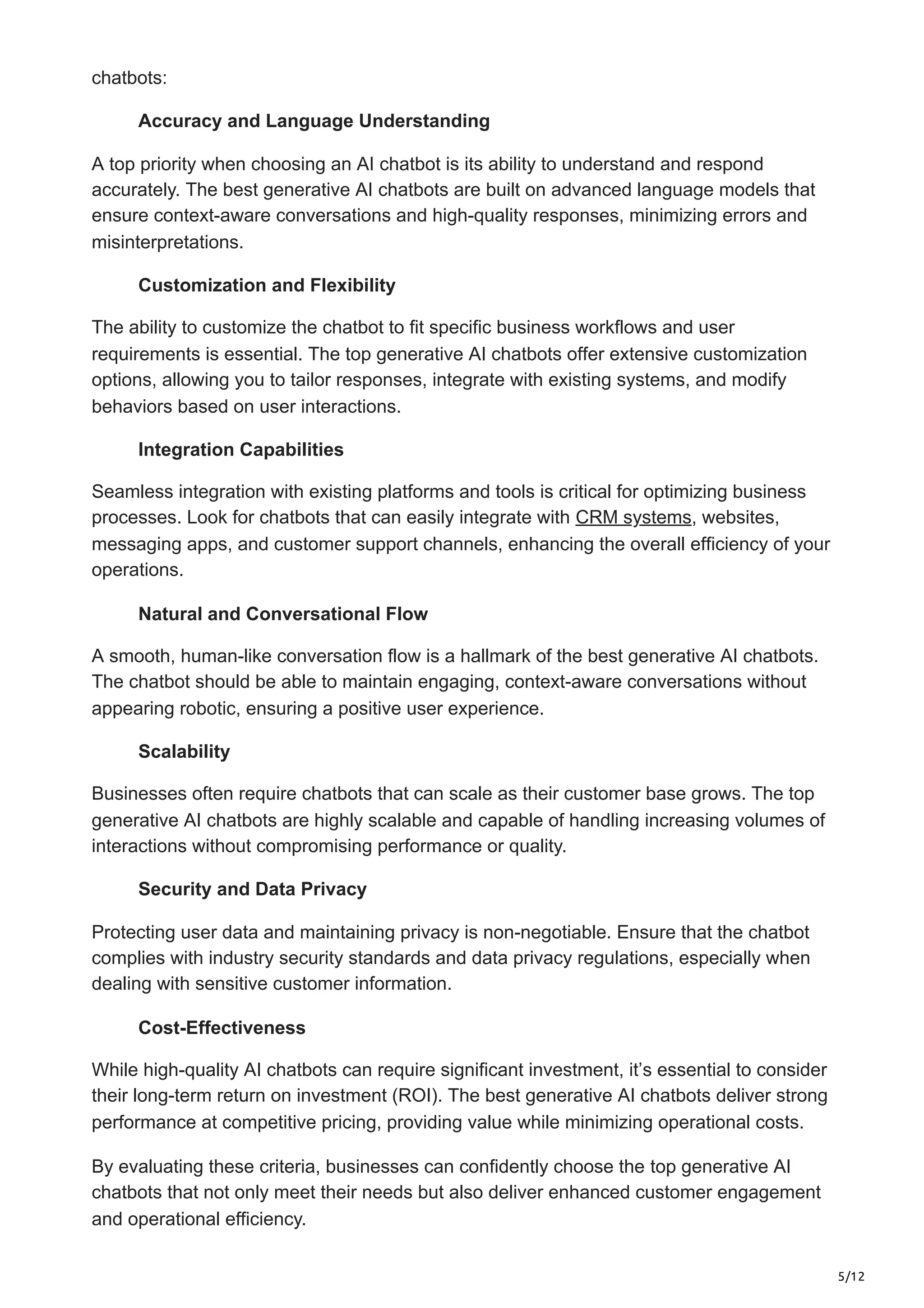 5/12
chatbots:
Accuracy and Language Understanding
A top priority when choosing an AI chatbot is its ability to understand and respond
accurately. The best generative AI chatbots are built on advanced language models that
ensure context-aware conversations and high-quality responses, minimizing errors and
misinterpretations.
Customization and Flexibility
The ability to customize the chatbot to fit specific business workflows and user
requirements is essential. The top generative AI chatbots offer extensive customization
options, allowing you to tailor responses, integrate with existing systems, and modify
behaviors based on user interactions.
Integration Capabilities
Seamless integration with existing platforms and tools is critical for optimizing business
processes. Look for chatbots that can easily integrate with CRM systems, websites,
messaging apps, and customer support channels, enhancing the overall efficiency of your
operations.
Natural and Conversational Flow
A smooth, human-like conversation flow is a hallmark of the best generative AI chatbots.
The chatbot should be able to maintain engaging, context-aware conversations without
appearing robotic, ensuring a positive user experience.
Scalability
Businesses often require chatbots that can scale as their customer base grows. The top
generative AI chatbots are highly scalable and capable of handling increasing volumes of
interactions without compromising performance or quality.
Security and Data Privacy
Protecting user data and maintaining privacy is non-negotiable. Ensure that the chatbot
complies with industry security standards and data privacy regulations, especially when
dealing with sensitive customer information.
Cost-Effectiveness
While high-quality AI chatbots can require significant investment, it’s essential to consider
their long-term return on investment (ROI). The best generative AI chatbots deliver strong
performance at competitive pricing, providing value while minimizing operational costs.
By evaluating these criteria, businesses can confidently choose the top generative AI
chatbots that not only meet their needs but also deliver enhanced customer engagement
and operational efficiency.
 