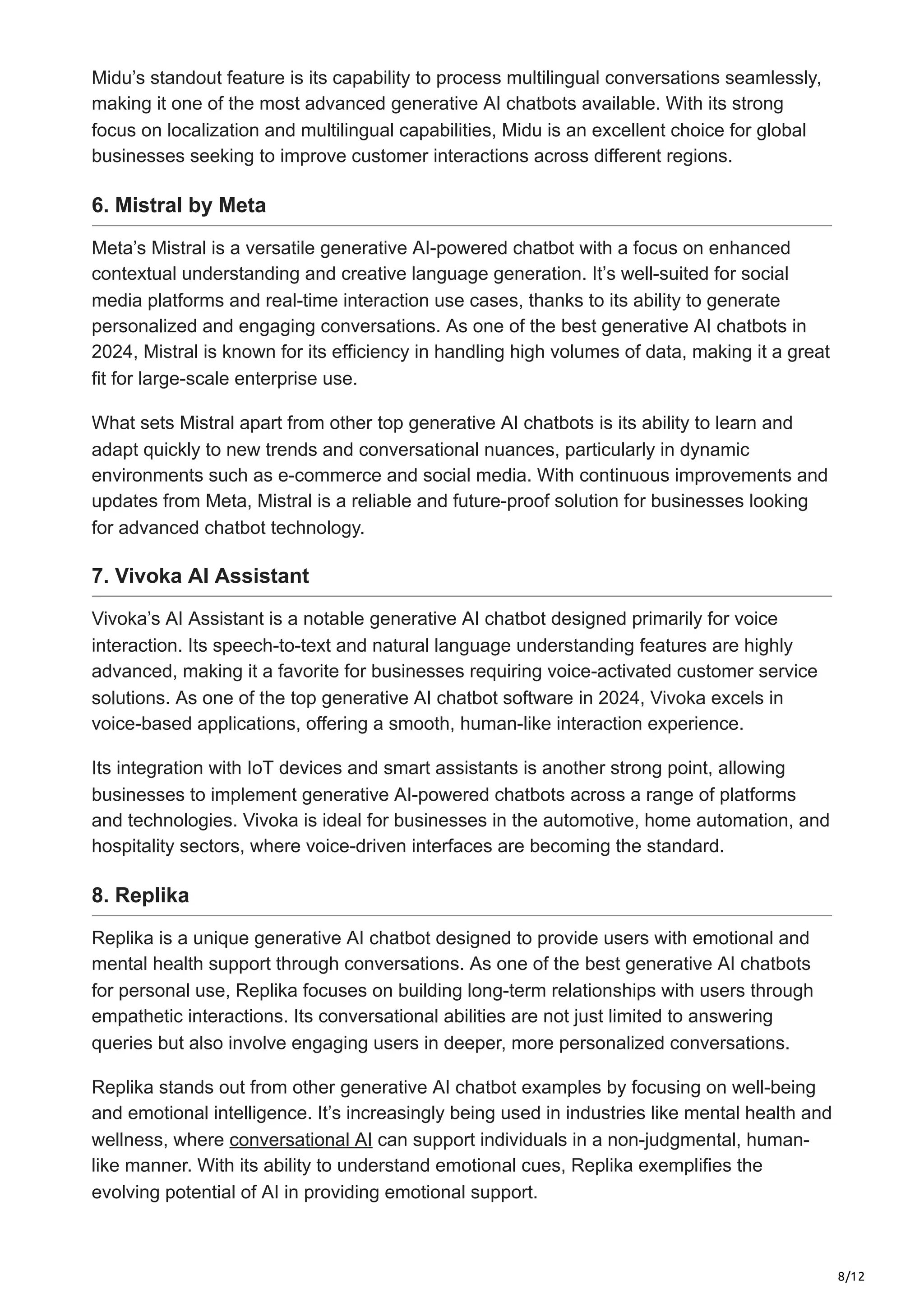 8/12
Midu’s standout feature is its capability to process multilingual conversations seamlessly,
making it one of the most advanced generative AI chatbots available. With its strong
focus on localization and multilingual capabilities, Midu is an excellent choice for global
businesses seeking to improve customer interactions across different regions.
6. Mistral by Meta
Meta’s Mistral is a versatile generative AI-powered chatbot with a focus on enhanced
contextual understanding and creative language generation. It’s well-suited for social
media platforms and real-time interaction use cases, thanks to its ability to generate
personalized and engaging conversations. As one of the best generative AI chatbots in
2024, Mistral is known for its efficiency in handling high volumes of data, making it a great
fit for large-scale enterprise use.
What sets Mistral apart from other top generative AI chatbots is its ability to learn and
adapt quickly to new trends and conversational nuances, particularly in dynamic
environments such as e-commerce and social media. With continuous improvements and
updates from Meta, Mistral is a reliable and future-proof solution for businesses looking
for advanced chatbot technology.
7. Vivoka AI Assistant
Vivoka’s AI Assistant is a notable generative AI chatbot designed primarily for voice
interaction. Its speech-to-text and natural language understanding features are highly
advanced, making it a favorite for businesses requiring voice-activated customer service
solutions. As one of the top generative AI chatbot software in 2024, Vivoka excels in
voice-based applications, offering a smooth, human-like interaction experience.
Its integration with IoT devices and smart assistants is another strong point, allowing
businesses to implement generative AI-powered chatbots across a range of platforms
and technologies. Vivoka is ideal for businesses in the automotive, home automation, and
hospitality sectors, where voice-driven interfaces are becoming the standard.
8. Replika
Replika is a unique generative AI chatbot designed to provide users with emotional and
mental health support through conversations. As one of the best generative AI chatbots
for personal use, Replika focuses on building long-term relationships with users through
empathetic interactions. Its conversational abilities are not just limited to answering
queries but also involve engaging users in deeper, more personalized conversations.
Replika stands out from other generative AI chatbot examples by focusing on well-being
and emotional intelligence. It’s increasingly being used in industries like mental health and
wellness, where conversational AI can support individuals in a non-judgmental, human-
like manner. With its ability to understand emotional cues, Replika exemplifies the
evolving potential of AI in providing emotional support.
 