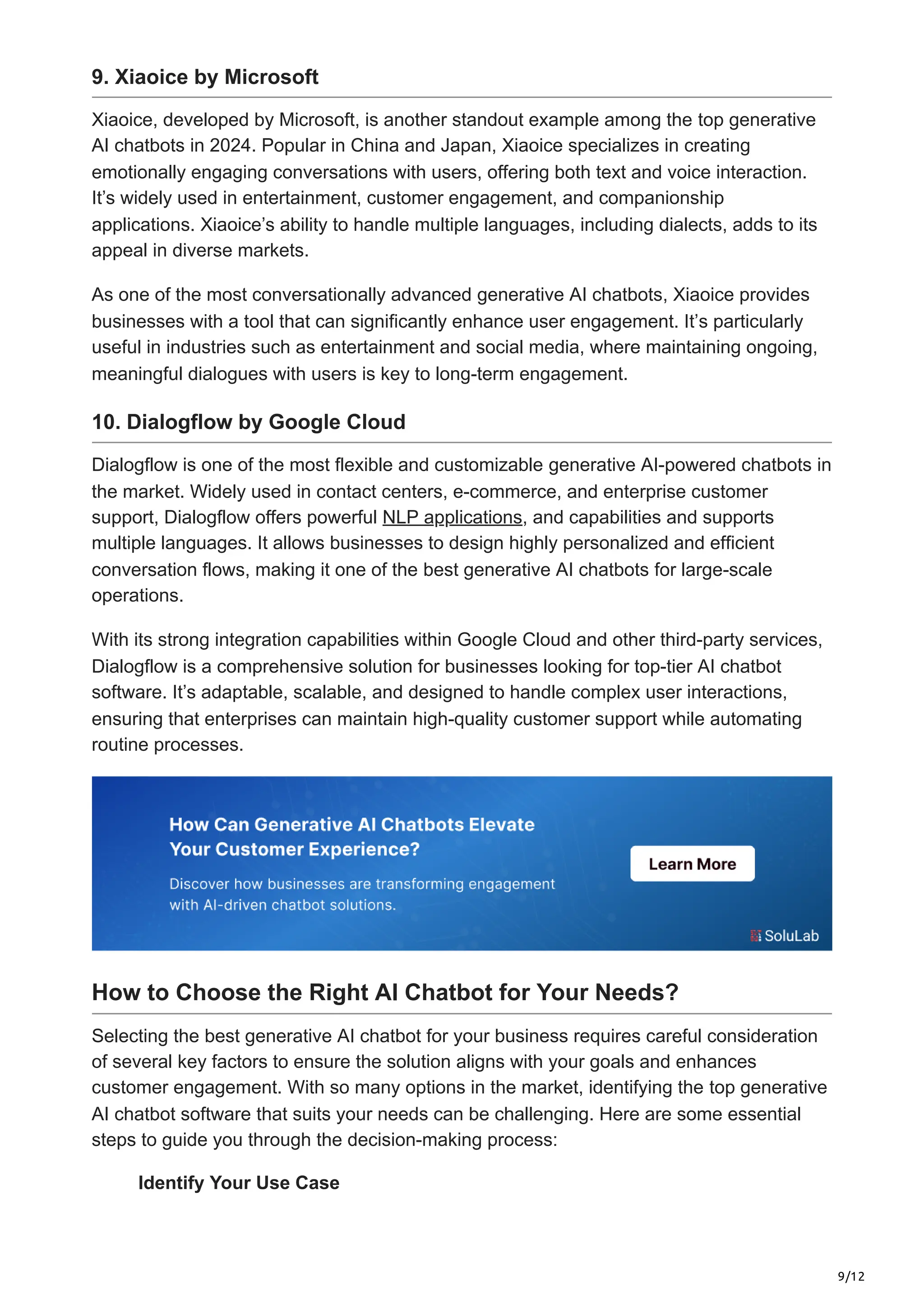 9/12
9. Xiaoice by Microsoft
Xiaoice, developed by Microsoft, is another standout example among the top generative
AI chatbots in 2024. Popular in China and Japan, Xiaoice specializes in creating
emotionally engaging conversations with users, offering both text and voice interaction.
It’s widely used in entertainment, customer engagement, and companionship
applications. Xiaoice’s ability to handle multiple languages, including dialects, adds to its
appeal in diverse markets.
As one of the most conversationally advanced generative AI chatbots, Xiaoice provides
businesses with a tool that can significantly enhance user engagement. It’s particularly
useful in industries such as entertainment and social media, where maintaining ongoing,
meaningful dialogues with users is key to long-term engagement.
10. Dialogflow by Google Cloud
Dialogflow is one of the most flexible and customizable generative AI-powered chatbots in
the market. Widely used in contact centers, e-commerce, and enterprise customer
support, Dialogflow offers powerful NLP applications, and capabilities and supports
multiple languages. It allows businesses to design highly personalized and efficient
conversation flows, making it one of the best generative AI chatbots for large-scale
operations.
With its strong integration capabilities within Google Cloud and other third-party services,
Dialogflow is a comprehensive solution for businesses looking for top-tier AI chatbot
software. It’s adaptable, scalable, and designed to handle complex user interactions,
ensuring that enterprises can maintain high-quality customer support while automating
routine processes.
How to Choose the Right AI Chatbot for Your Needs?
Selecting the best generative AI chatbot for your business requires careful consideration
of several key factors to ensure the solution aligns with your goals and enhances
customer engagement. With so many options in the market, identifying the top generative
AI chatbot software that suits your needs can be challenging. Here are some essential
steps to guide you through the decision-making process:
Identify Your Use Case
 