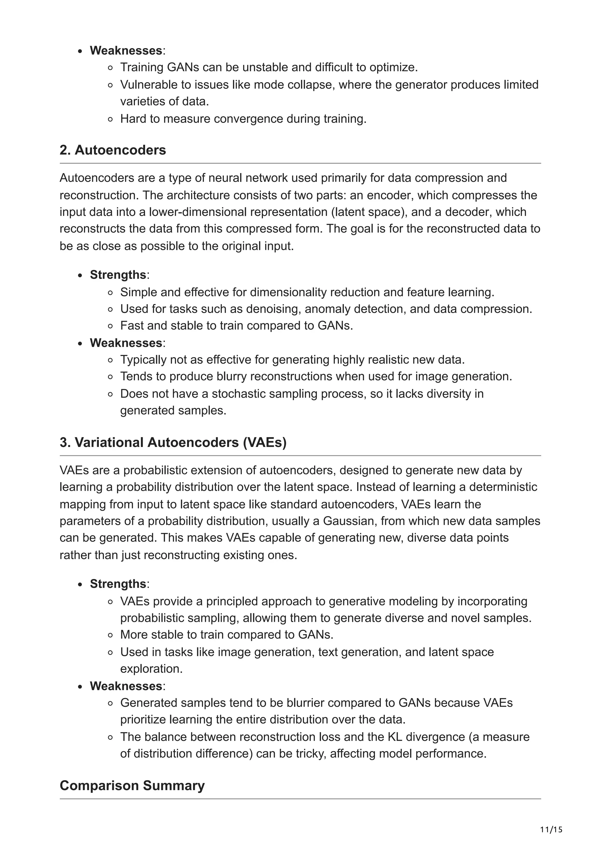 11/15
Weaknesses:
Training GANs can be unstable and difficult to optimize.
Vulnerable to issues like mode collapse, where the generator produces limited
varieties of data.
Hard to measure convergence during training.
2. Autoencoders
Autoencoders are a type of neural network used primarily for data compression and
reconstruction. The architecture consists of two parts: an encoder, which compresses the
input data into a lower-dimensional representation (latent space), and a decoder, which
reconstructs the data from this compressed form. The goal is for the reconstructed data to
be as close as possible to the original input.
Strengths:
Simple and effective for dimensionality reduction and feature learning.
Used for tasks such as denoising, anomaly detection, and data compression.
Fast and stable to train compared to GANs.
Weaknesses:
Typically not as effective for generating highly realistic new data.
Tends to produce blurry reconstructions when used for image generation.
Does not have a stochastic sampling process, so it lacks diversity in
generated samples.
3. Variational Autoencoders (VAEs)
VAEs are a probabilistic extension of autoencoders, designed to generate new data by
learning a probability distribution over the latent space. Instead of learning a deterministic
mapping from input to latent space like standard autoencoders, VAEs learn the
parameters of a probability distribution, usually a Gaussian, from which new data samples
can be generated. This makes VAEs capable of generating new, diverse data points
rather than just reconstructing existing ones.
Strengths:
VAEs provide a principled approach to generative modeling by incorporating
probabilistic sampling, allowing them to generate diverse and novel samples.
More stable to train compared to GANs.
Used in tasks like image generation, text generation, and latent space
exploration.
Weaknesses:
Generated samples tend to be blurrier compared to GANs because VAEs
prioritize learning the entire distribution over the data.
The balance between reconstruction loss and the KL divergence (a measure
of distribution difference) can be tricky, affecting model performance.
Comparison Summary
 