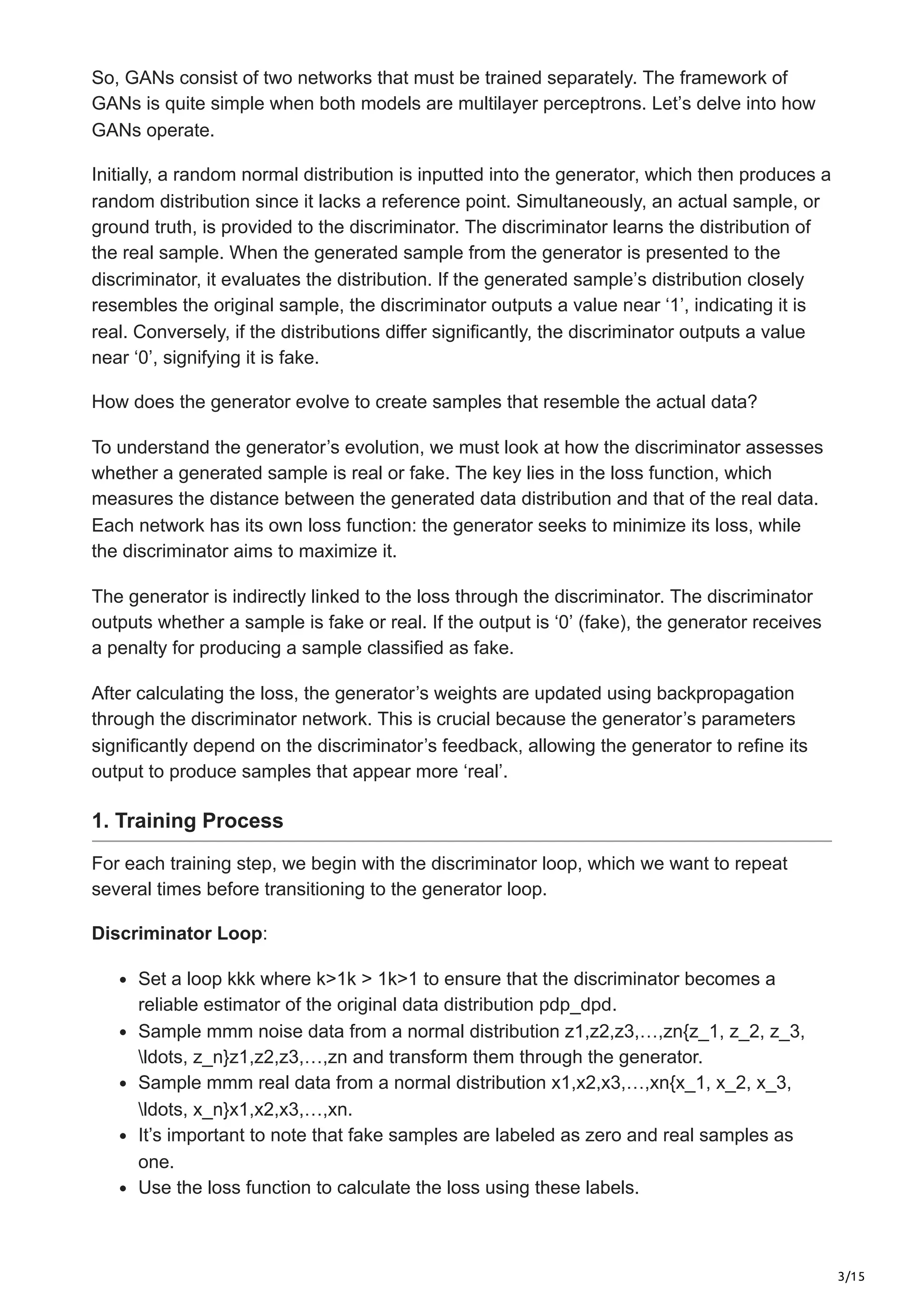 3/15
So, GANs consist of two networks that must be trained separately. The framework of
GANs is quite simple when both models are multilayer perceptrons. Let’s delve into how
GANs operate.
Initially, a random normal distribution is inputted into the generator, which then produces a
random distribution since it lacks a reference point. Simultaneously, an actual sample, or
ground truth, is provided to the discriminator. The discriminator learns the distribution of
the real sample. When the generated sample from the generator is presented to the
discriminator, it evaluates the distribution. If the generated sample’s distribution closely
resembles the original sample, the discriminator outputs a value near ‘1’, indicating it is
real. Conversely, if the distributions differ significantly, the discriminator outputs a value
near ‘0’, signifying it is fake.
How does the generator evolve to create samples that resemble the actual data?
To understand the generator’s evolution, we must look at how the discriminator assesses
whether a generated sample is real or fake. The key lies in the loss function, which
measures the distance between the generated data distribution and that of the real data.
Each network has its own loss function: the generator seeks to minimize its loss, while
the discriminator aims to maximize it.
The generator is indirectly linked to the loss through the discriminator. The discriminator
outputs whether a sample is fake or real. If the output is ‘0’ (fake), the generator receives
a penalty for producing a sample classified as fake.
After calculating the loss, the generator’s weights are updated using backpropagation
through the discriminator network. This is crucial because the generator’s parameters
significantly depend on the discriminator’s feedback, allowing the generator to refine its
output to produce samples that appear more ‘real’.
1. Training Process
For each training step, we begin with the discriminator loop, which we want to repeat
several times before transitioning to the generator loop.
Discriminator Loop:
Set a loop kkk where k>1k > 1k>1 to ensure that the discriminator becomes a
reliable estimator of the original data distribution pdp_dpd​
.
Sample mmm noise data from a normal distribution z1,z2,z3,…,zn{z_1, z_2, z_3,
ldots, z_n}z1​
,z2​
,z3​
,…,zn​and transform them through the generator.
Sample mmm real data from a normal distribution x1,x2,x3,…,xn{x_1, x_2, x_3,
ldots, x_n}x1​
,x2​
,x3​
,…,xn​
.
It’s important to note that fake samples are labeled as zero and real samples as
one.
Use the loss function to calculate the loss using these labels.
 
