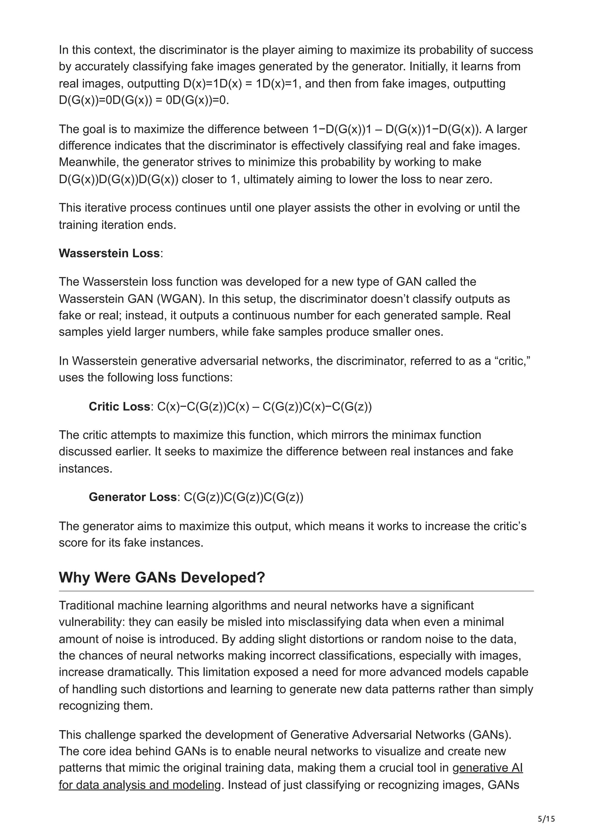 5/15
In this context, the discriminator is the player aiming to maximize its probability of success
by accurately classifying fake images generated by the generator. Initially, it learns from
real images, outputting D(x)=1D(x) = 1D(x)=1, and then from fake images, outputting
D(G(x))=0D(G(x)) = 0D(G(x))=0.
The goal is to maximize the difference between 1−D(G(x))1 – D(G(x))1−D(G(x)). A larger
difference indicates that the discriminator is effectively classifying real and fake images.
Meanwhile, the generator strives to minimize this probability by working to make
D(G(x))D(G(x))D(G(x)) closer to 1, ultimately aiming to lower the loss to near zero.
This iterative process continues until one player assists the other in evolving or until the
training iteration ends.
Wasserstein Loss:
The Wasserstein loss function was developed for a new type of GAN called the
Wasserstein GAN (WGAN). In this setup, the discriminator doesn’t classify outputs as
fake or real; instead, it outputs a continuous number for each generated sample. Real
samples yield larger numbers, while fake samples produce smaller ones.
In Wasserstein generative adversarial networks, the discriminator, referred to as a “critic,”
uses the following loss functions:
Critic Loss: C(x)−C(G(z))C(x) – C(G(z))C(x)−C(G(z))
The critic attempts to maximize this function, which mirrors the minimax function
discussed earlier. It seeks to maximize the difference between real instances and fake
instances.
Generator Loss: C(G(z))C(G(z))C(G(z))
The generator aims to maximize this output, which means it works to increase the critic’s
score for its fake instances.
Why Were GANs Developed?
Traditional machine learning algorithms and neural networks have a significant
vulnerability: they can easily be misled into misclassifying data when even a minimal
amount of noise is introduced. By adding slight distortions or random noise to the data,
the chances of neural networks making incorrect classifications, especially with images,
increase dramatically. This limitation exposed a need for more advanced models capable
of handling such distortions and learning to generate new data patterns rather than simply
recognizing them.
This challenge sparked the development of Generative Adversarial Networks (GANs).
The core idea behind GANs is to enable neural networks to visualize and create new
patterns that mimic the original training data, making them a crucial tool in generative AI
for data analysis and modeling. Instead of just classifying or recognizing images, GANs
 