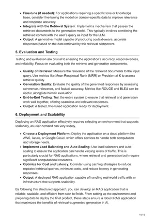 10/12
Fine-tune (if needed): For applications requiring a specific tone or knowledge
base, consider fine-tuning the model on domain-specific data to improve relevance
and response accuracy.
Integrate with the Retrieval System: Implement a mechanism that passes the
retrieved documents to the generation model. This typically involves combining the
retrieved content with the user’s query as input for the LLM.
Output: A generative model capable of producing context-aware, accurate
responses based on the data retrieved by the retrieval component.
5. Evaluation and Testing
Testing and evaluation are crucial to ensuring the application’s accuracy, responsiveness,
and reliability. Focus on evaluating both the retrieval and generation components.
Quality of Retrieval: Measure the relevance of the retrieved documents to the input
query. Use metrics like Mean Reciprocal Rank (MRR) or Precision at K to assess
retrieval quality.
Generation Quality: Evaluate the quality of the generated responses by assessing
coherence, relevance, and factual accuracy. Metrics like ROUGE and BLEU can be
useful, alongside human evaluation.
End-to-End Testing: Test the entire system to ensure that retrieval and generation
work well together, offering seamless and relevant responses.
Output: A tested, fine-tuned application ready for deployment.
6. Deployment and Scalability
Deploying an RAG application effectively requires selecting an environment that supports
scalability, as user demand can vary widely.
Choose a Deployment Platform: Deploy the application on a cloud platform like
AWS, Azure, or Google Cloud, which offers services to handle both computation
and storage needs.
Implement Load Balancing and Auto-Scaling: Use load balancers and auto-
scaling to ensure the application can handle varying levels of traffic. This is
particularly crucial for RAG applications, where retrieval and generation both require
significant computational resources.
Optimize for Cost and Latency: Consider using caching strategies to reduce
repeated retrieval queries, minimize costs, and reduce latency in generating
responses.
Output: A deployed RAG application capable of handling real-world traffic with an
infrastructure that supports scalability.
By following this structured approach, you can develop an RAG application that is
reliable, scalable, and efficient from start to finish. From setting up the environment and
preparing data to deploy the final product, these steps ensure a robust RAG application
that maximizes the benefits of retrieval-augmented generation in AI.
 